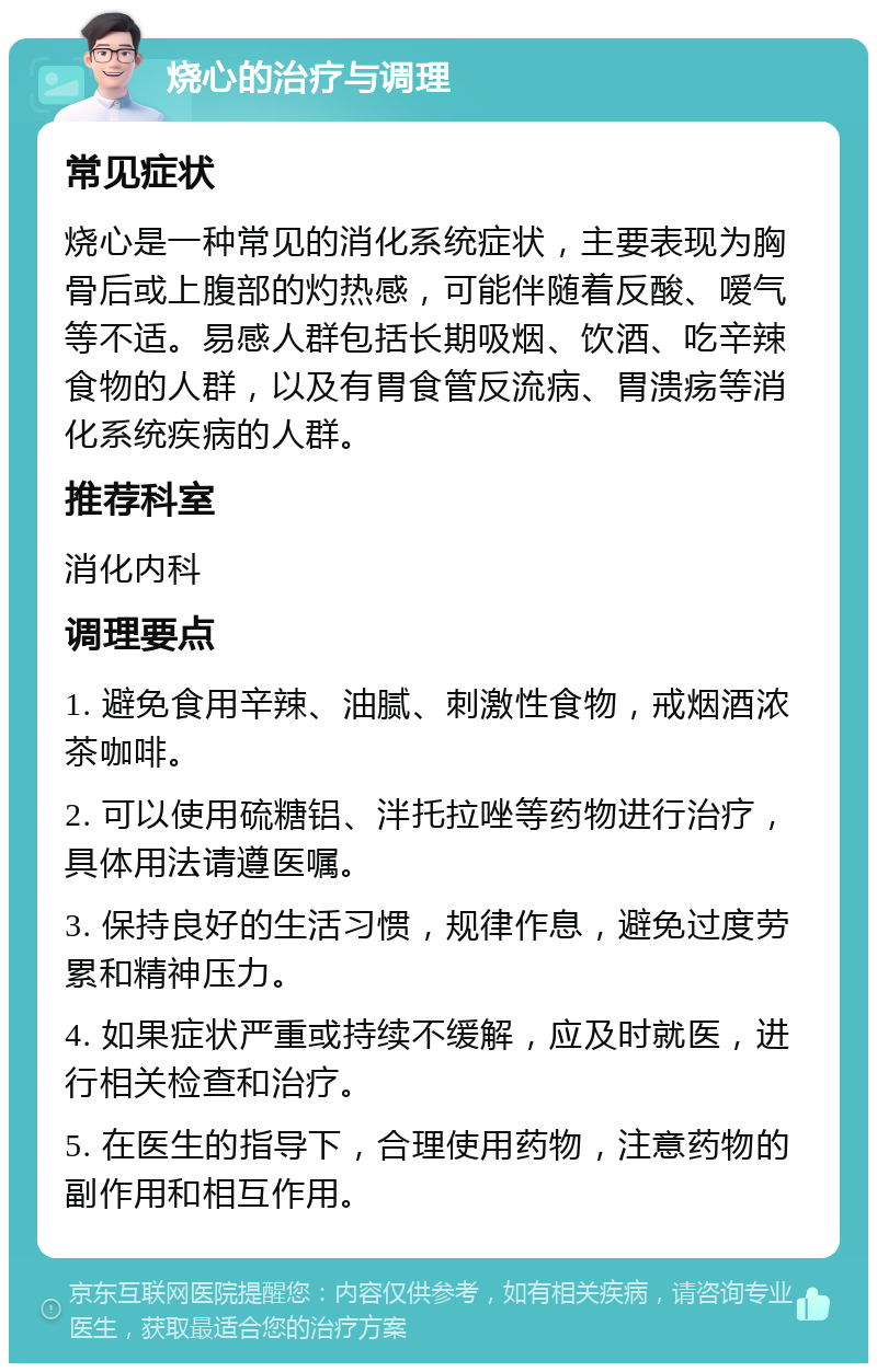 烧心的治疗与调理 常见症状 烧心是一种常见的消化系统症状，主要表现为胸骨后或上腹部的灼热感，可能伴随着反酸、嗳气等不适。易感人群包括长期吸烟、饮酒、吃辛辣食物的人群，以及有胃食管反流病、胃溃疡等消化系统疾病的人群。 推荐科室 消化内科 调理要点 1. 避免食用辛辣、油腻、刺激性食物，戒烟酒浓茶咖啡。 2. 可以使用硫糖铝、泮托拉唑等药物进行治疗，具体用法请遵医嘱。 3. 保持良好的生活习惯，规律作息，避免过度劳累和精神压力。 4. 如果症状严重或持续不缓解，应及时就医，进行相关检查和治疗。 5. 在医生的指导下，合理使用药物，注意药物的副作用和相互作用。