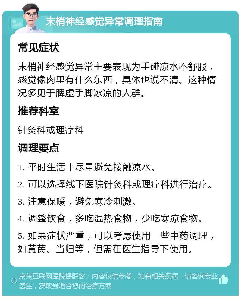 末梢神经感觉异常调理指南 常见症状 末梢神经感觉异常主要表现为手碰凉水不舒服，感觉像肉里有什么东西，具体也说不清。这种情况多见于脾虚手脚冰凉的人群。 推荐科室 针灸科或理疗科 调理要点 1. 平时生活中尽量避免接触凉水。 2. 可以选择线下医院针灸科或理疗科进行治疗。 3. 注意保暖，避免寒冷刺激。 4. 调整饮食，多吃温热食物，少吃寒凉食物。 5. 如果症状严重，可以考虑使用一些中药调理，如黄芪、当归等，但需在医生指导下使用。