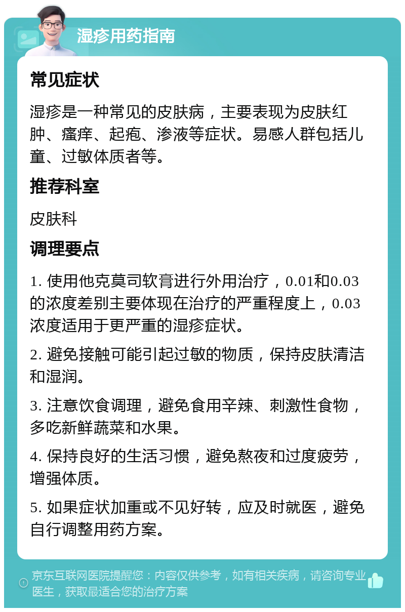 湿疹用药指南 常见症状 湿疹是一种常见的皮肤病，主要表现为皮肤红肿、瘙痒、起疱、渗液等症状。易感人群包括儿童、过敏体质者等。 推荐科室 皮肤科 调理要点 1. 使用他克莫司软膏进行外用治疗，0.01和0.03的浓度差别主要体现在治疗的严重程度上，0.03浓度适用于更严重的湿疹症状。 2. 避免接触可能引起过敏的物质，保持皮肤清洁和湿润。 3. 注意饮食调理，避免食用辛辣、刺激性食物，多吃新鲜蔬菜和水果。 4. 保持良好的生活习惯，避免熬夜和过度疲劳，增强体质。 5. 如果症状加重或不见好转，应及时就医，避免自行调整用药方案。