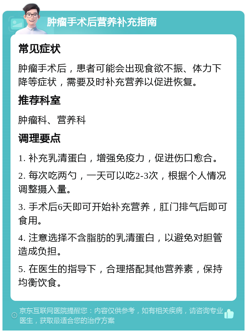 肿瘤手术后营养补充指南 常见症状 肿瘤手术后，患者可能会出现食欲不振、体力下降等症状，需要及时补充营养以促进恢复。 推荐科室 肿瘤科、营养科 调理要点 1. 补充乳清蛋白，增强免疫力，促进伤口愈合。 2. 每次吃两勺，一天可以吃2-3次，根据个人情况调整摄入量。 3. 手术后6天即可开始补充营养，肛门排气后即可食用。 4. 注意选择不含脂肪的乳清蛋白，以避免对胆管造成负担。 5. 在医生的指导下，合理搭配其他营养素，保持均衡饮食。