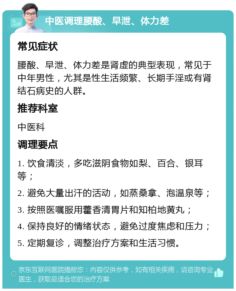 中医调理腰酸、早泄、体力差 常见症状 腰酸、早泄、体力差是肾虚的典型表现，常见于中年男性，尤其是性生活频繁、长期手淫或有肾结石病史的人群。 推荐科室 中医科 调理要点 1. 饮食清淡，多吃滋阴食物如梨、百合、银耳等； 2. 避免大量出汗的活动，如蒸桑拿、泡温泉等； 3. 按照医嘱服用藿香清胃片和知柏地黄丸； 4. 保持良好的情绪状态，避免过度焦虑和压力； 5. 定期复诊，调整治疗方案和生活习惯。