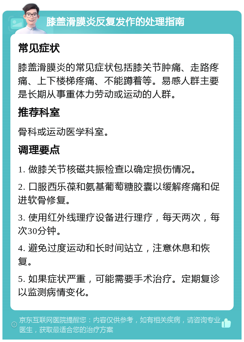 膝盖滑膜炎反复发作的处理指南 常见症状 膝盖滑膜炎的常见症状包括膝关节肿痛、走路疼痛、上下楼梯疼痛、不能蹲着等。易感人群主要是长期从事重体力劳动或运动的人群。 推荐科室 骨科或运动医学科室。 调理要点 1. 做膝关节核磁共振检查以确定损伤情况。 2. 口服西乐葆和氨基葡萄糖胶囊以缓解疼痛和促进软骨修复。 3. 使用红外线理疗设备进行理疗，每天两次，每次30分钟。 4. 避免过度运动和长时间站立，注意休息和恢复。 5. 如果症状严重，可能需要手术治疗。定期复诊以监测病情变化。