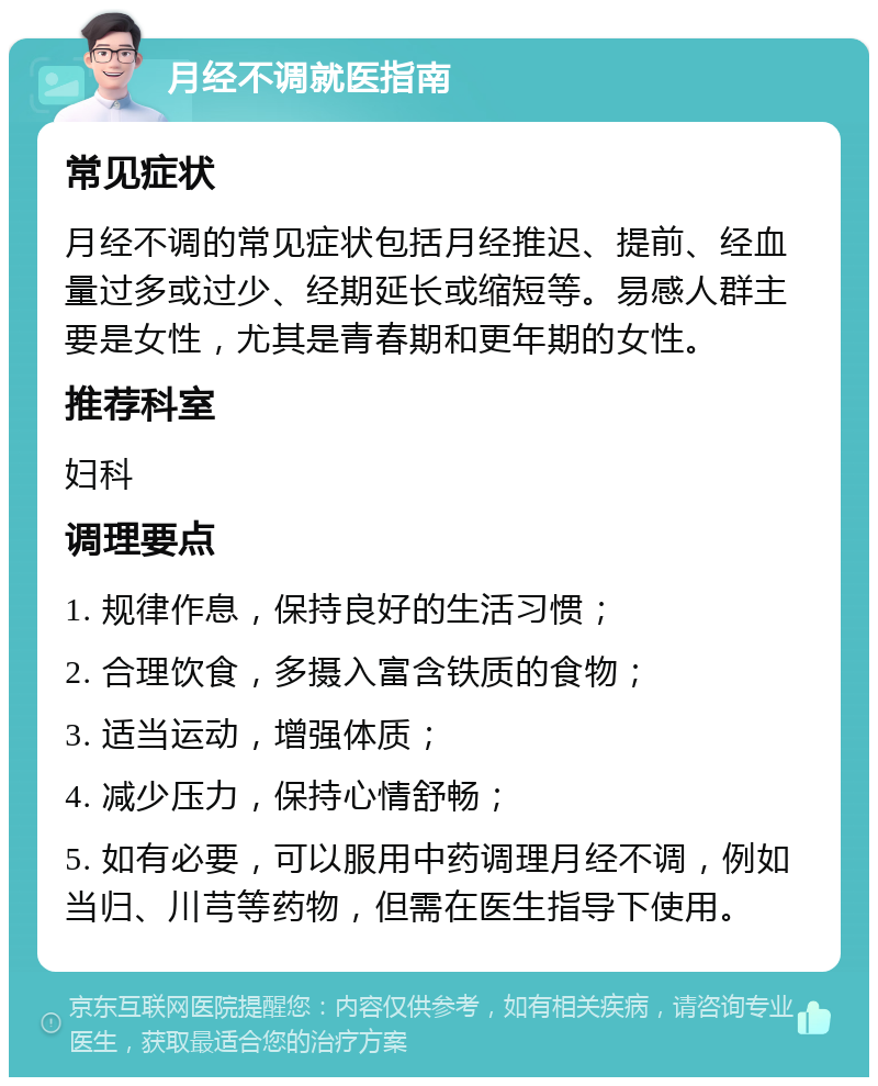 月经不调就医指南 常见症状 月经不调的常见症状包括月经推迟、提前、经血量过多或过少、经期延长或缩短等。易感人群主要是女性，尤其是青春期和更年期的女性。 推荐科室 妇科 调理要点 1. 规律作息，保持良好的生活习惯； 2. 合理饮食，多摄入富含铁质的食物； 3. 适当运动，增强体质； 4. 减少压力，保持心情舒畅； 5. 如有必要，可以服用中药调理月经不调，例如当归、川芎等药物，但需在医生指导下使用。