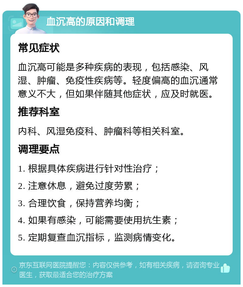 血沉高的原因和调理 常见症状 血沉高可能是多种疾病的表现，包括感染、风湿、肿瘤、免疫性疾病等。轻度偏高的血沉通常意义不大，但如果伴随其他症状，应及时就医。 推荐科室 内科、风湿免疫科、肿瘤科等相关科室。 调理要点 1. 根据具体疾病进行针对性治疗； 2. 注意休息，避免过度劳累； 3. 合理饮食，保持营养均衡； 4. 如果有感染，可能需要使用抗生素； 5. 定期复查血沉指标，监测病情变化。