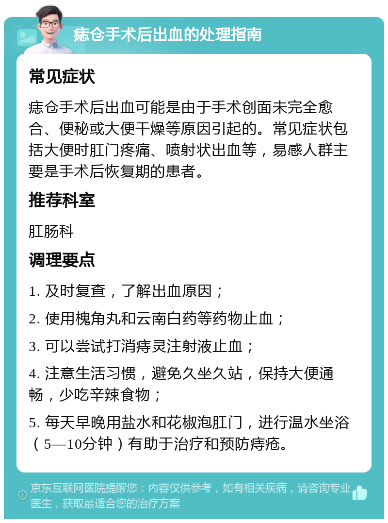 痣仓手术后出血的处理指南 常见症状 痣仓手术后出血可能是由于手术创面未完全愈合、便秘或大便干燥等原因引起的。常见症状包括大便时肛门疼痛、喷射状出血等，易感人群主要是手术后恢复期的患者。 推荐科室 肛肠科 调理要点 1. 及时复查，了解出血原因； 2. 使用槐角丸和云南白药等药物止血； 3. 可以尝试打消痔灵注射液止血； 4. 注意生活习惯，避免久坐久站，保持大便通畅，少吃辛辣食物； 5. 每天早晚用盐水和花椒泡肛门，进行温水坐浴（5—10分钟）有助于治疗和预防痔疮。