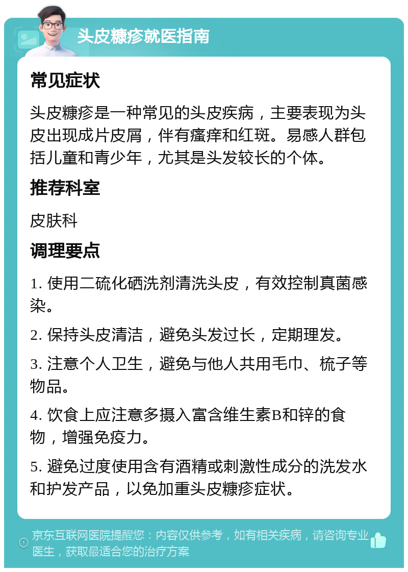 头皮糠疹就医指南 常见症状 头皮糠疹是一种常见的头皮疾病，主要表现为头皮出现成片皮屑，伴有瘙痒和红斑。易感人群包括儿童和青少年，尤其是头发较长的个体。 推荐科室 皮肤科 调理要点 1. 使用二硫化硒洗剂清洗头皮，有效控制真菌感染。 2. 保持头皮清洁，避免头发过长，定期理发。 3. 注意个人卫生，避免与他人共用毛巾、梳子等物品。 4. 饮食上应注意多摄入富含维生素B和锌的食物，增强免疫力。 5. 避免过度使用含有酒精或刺激性成分的洗发水和护发产品，以免加重头皮糠疹症状。