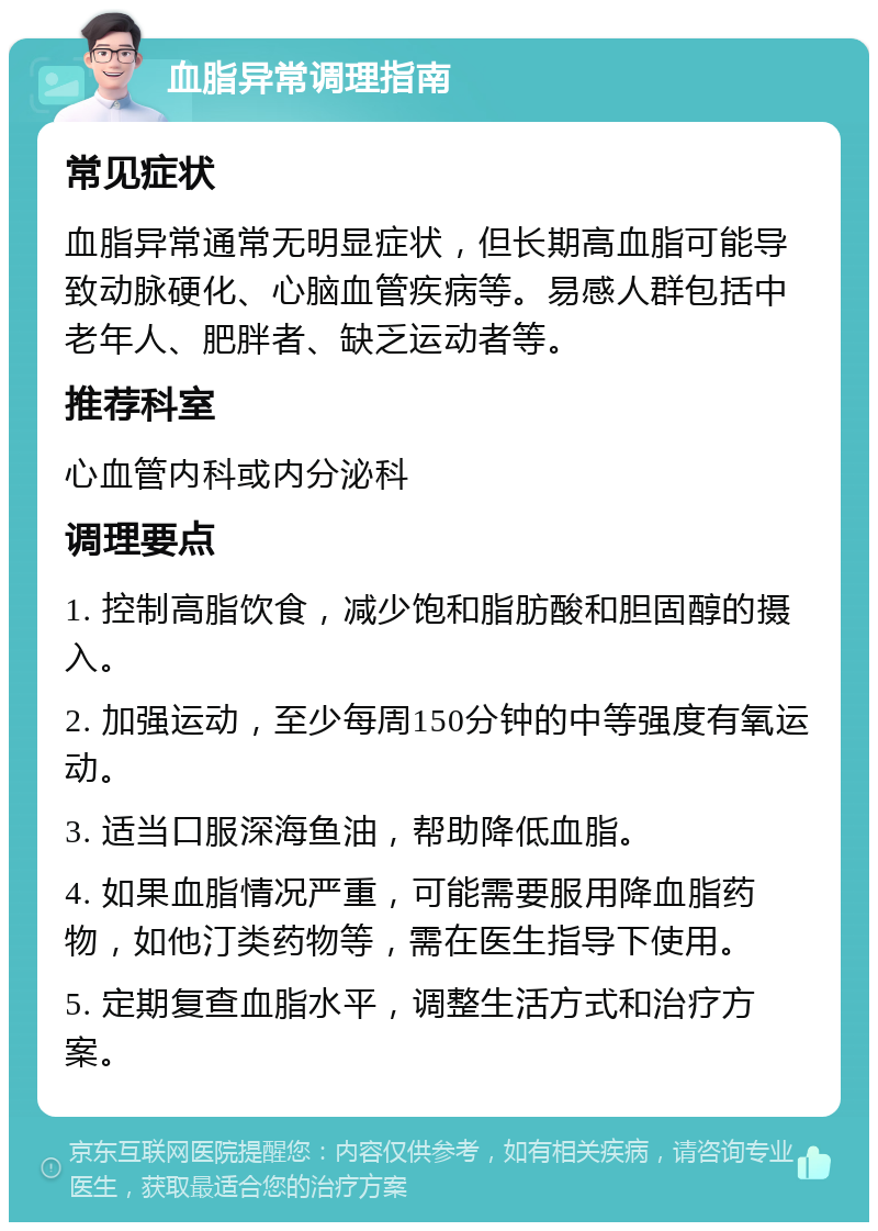 血脂异常调理指南 常见症状 血脂异常通常无明显症状，但长期高血脂可能导致动脉硬化、心脑血管疾病等。易感人群包括中老年人、肥胖者、缺乏运动者等。 推荐科室 心血管内科或内分泌科 调理要点 1. 控制高脂饮食，减少饱和脂肪酸和胆固醇的摄入。 2. 加强运动，至少每周150分钟的中等强度有氧运动。 3. 适当口服深海鱼油，帮助降低血脂。 4. 如果血脂情况严重，可能需要服用降血脂药物，如他汀类药物等，需在医生指导下使用。 5. 定期复查血脂水平，调整生活方式和治疗方案。