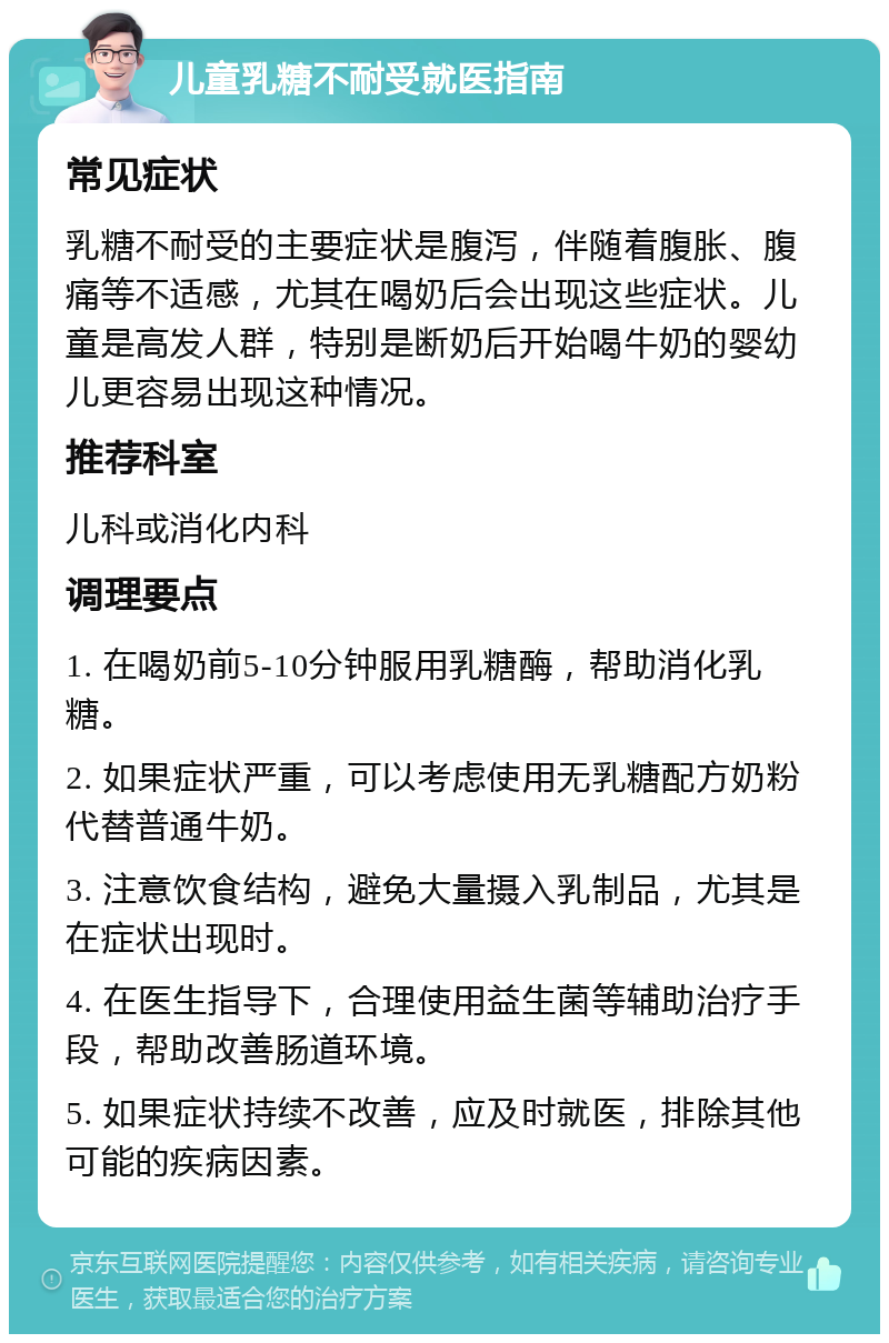 儿童乳糖不耐受就医指南 常见症状 乳糖不耐受的主要症状是腹泻，伴随着腹胀、腹痛等不适感，尤其在喝奶后会出现这些症状。儿童是高发人群，特别是断奶后开始喝牛奶的婴幼儿更容易出现这种情况。 推荐科室 儿科或消化内科 调理要点 1. 在喝奶前5-10分钟服用乳糖酶，帮助消化乳糖。 2. 如果症状严重，可以考虑使用无乳糖配方奶粉代替普通牛奶。 3. 注意饮食结构，避免大量摄入乳制品，尤其是在症状出现时。 4. 在医生指导下，合理使用益生菌等辅助治疗手段，帮助改善肠道环境。 5. 如果症状持续不改善，应及时就医，排除其他可能的疾病因素。