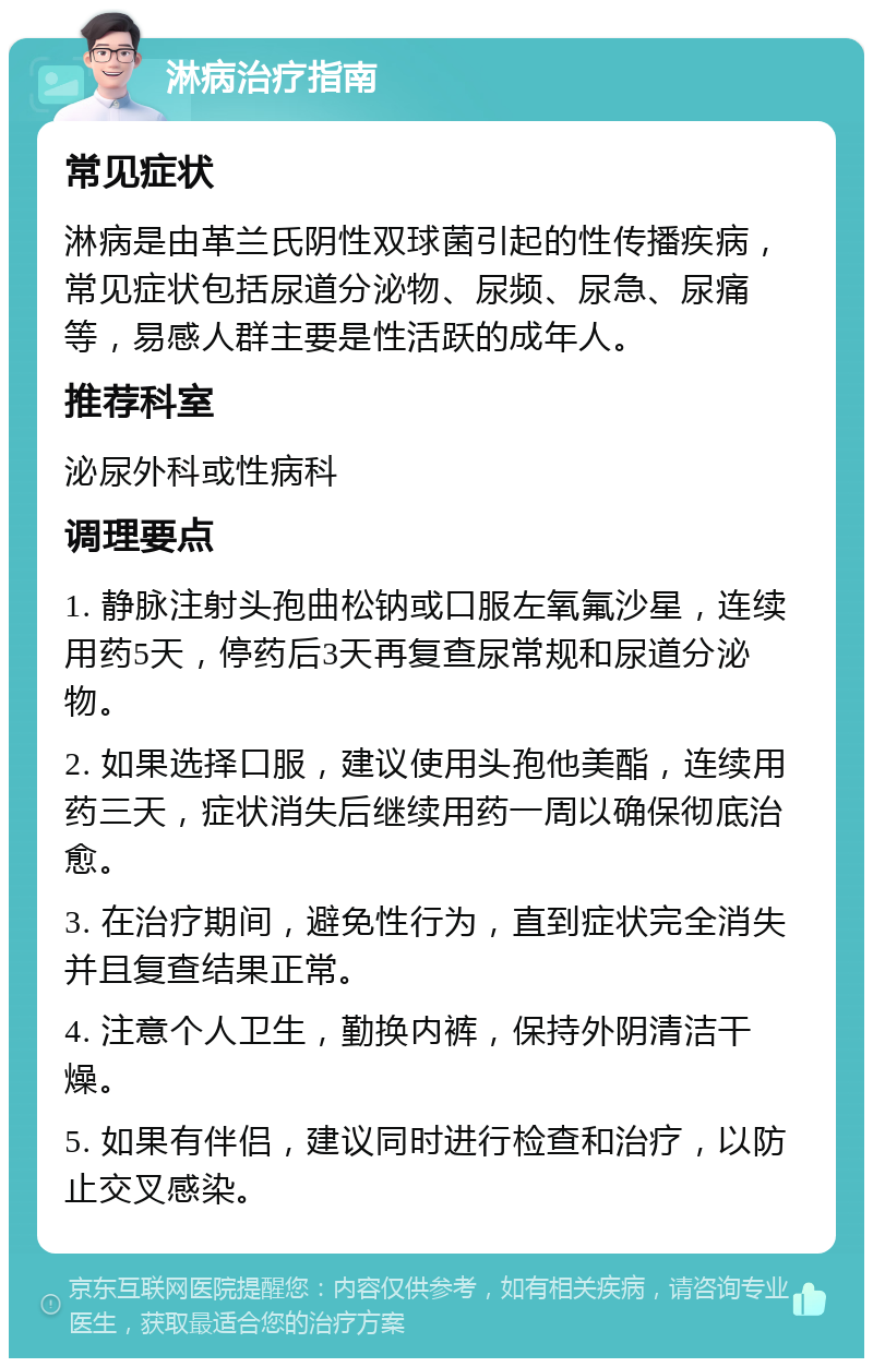 淋病治疗指南 常见症状 淋病是由革兰氏阴性双球菌引起的性传播疾病，常见症状包括尿道分泌物、尿频、尿急、尿痛等，易感人群主要是性活跃的成年人。 推荐科室 泌尿外科或性病科 调理要点 1. 静脉注射头孢曲松钠或口服左氧氟沙星，连续用药5天，停药后3天再复查尿常规和尿道分泌物。 2. 如果选择口服，建议使用头孢他美酯，连续用药三天，症状消失后继续用药一周以确保彻底治愈。 3. 在治疗期间，避免性行为，直到症状完全消失并且复查结果正常。 4. 注意个人卫生，勤换内裤，保持外阴清洁干燥。 5. 如果有伴侣，建议同时进行检查和治疗，以防止交叉感染。