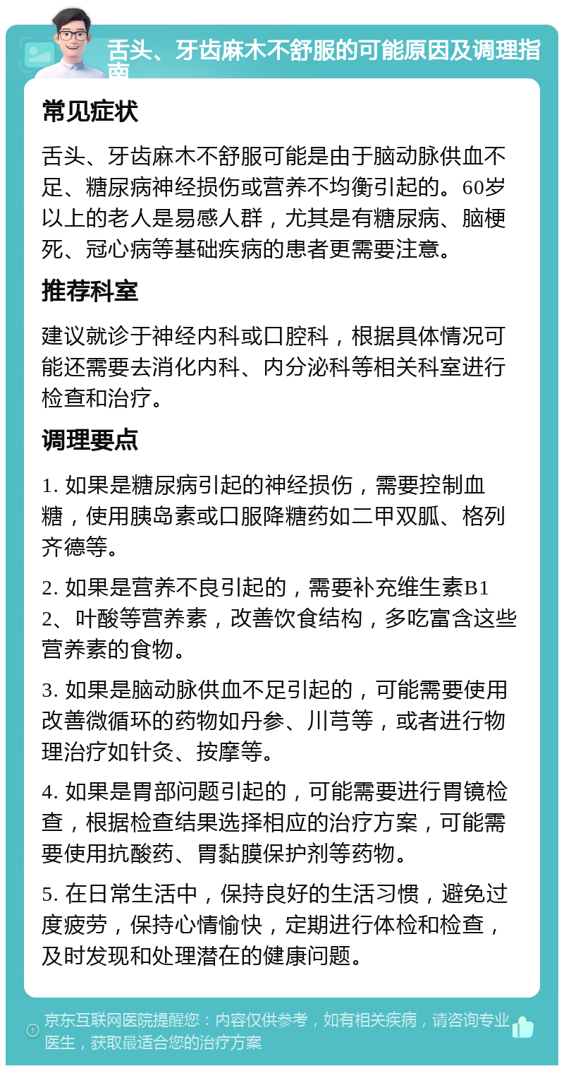 舌头、牙齿麻木不舒服的可能原因及调理指南 常见症状 舌头、牙齿麻木不舒服可能是由于脑动脉供血不足、糖尿病神经损伤或营养不均衡引起的。60岁以上的老人是易感人群，尤其是有糖尿病、脑梗死、冠心病等基础疾病的患者更需要注意。 推荐科室 建议就诊于神经内科或口腔科，根据具体情况可能还需要去消化内科、内分泌科等相关科室进行检查和治疗。 调理要点 1. 如果是糖尿病引起的神经损伤，需要控制血糖，使用胰岛素或口服降糖药如二甲双胍、格列齐德等。 2. 如果是营养不良引起的，需要补充维生素B12、叶酸等营养素，改善饮食结构，多吃富含这些营养素的食物。 3. 如果是脑动脉供血不足引起的，可能需要使用改善微循环的药物如丹参、川芎等，或者进行物理治疗如针灸、按摩等。 4. 如果是胃部问题引起的，可能需要进行胃镜检查，根据检查结果选择相应的治疗方案，可能需要使用抗酸药、胃黏膜保护剂等药物。 5. 在日常生活中，保持良好的生活习惯，避免过度疲劳，保持心情愉快，定期进行体检和检查，及时发现和处理潜在的健康问题。