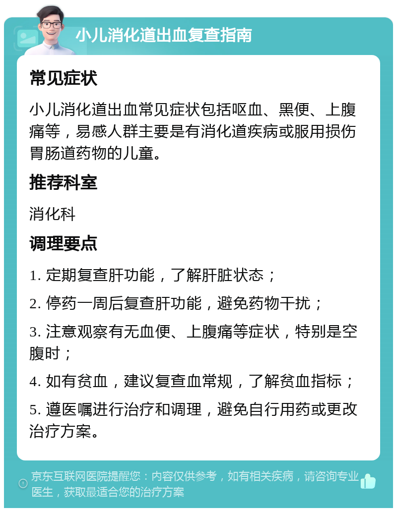 小儿消化道出血复查指南 常见症状 小儿消化道出血常见症状包括呕血、黑便、上腹痛等，易感人群主要是有消化道疾病或服用损伤胃肠道药物的儿童。 推荐科室 消化科 调理要点 1. 定期复查肝功能，了解肝脏状态； 2. 停药一周后复查肝功能，避免药物干扰； 3. 注意观察有无血便、上腹痛等症状，特别是空腹时； 4. 如有贫血，建议复查血常规，了解贫血指标； 5. 遵医嘱进行治疗和调理，避免自行用药或更改治疗方案。