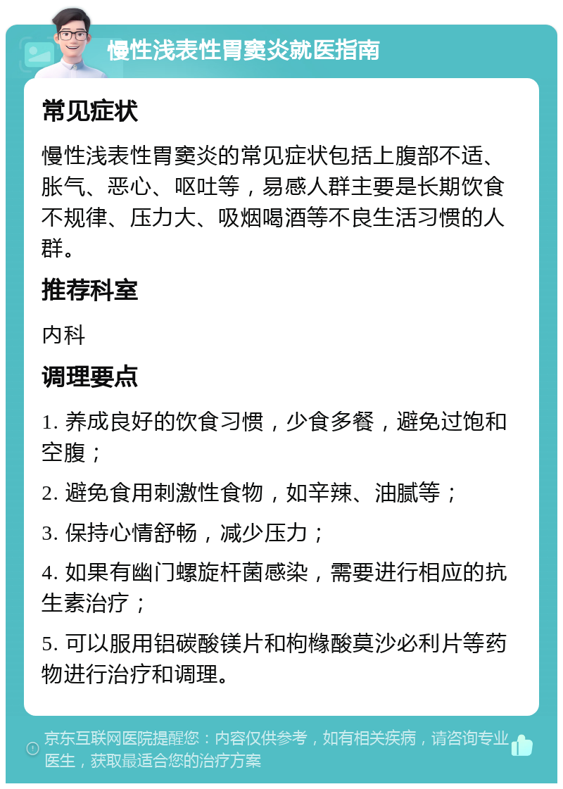 慢性浅表性胃窦炎就医指南 常见症状 慢性浅表性胃窦炎的常见症状包括上腹部不适、胀气、恶心、呕吐等，易感人群主要是长期饮食不规律、压力大、吸烟喝酒等不良生活习惯的人群。 推荐科室 内科 调理要点 1. 养成良好的饮食习惯，少食多餐，避免过饱和空腹； 2. 避免食用刺激性食物，如辛辣、油腻等； 3. 保持心情舒畅，减少压力； 4. 如果有幽门螺旋杆菌感染，需要进行相应的抗生素治疗； 5. 可以服用铝碳酸镁片和枸橼酸莫沙必利片等药物进行治疗和调理。