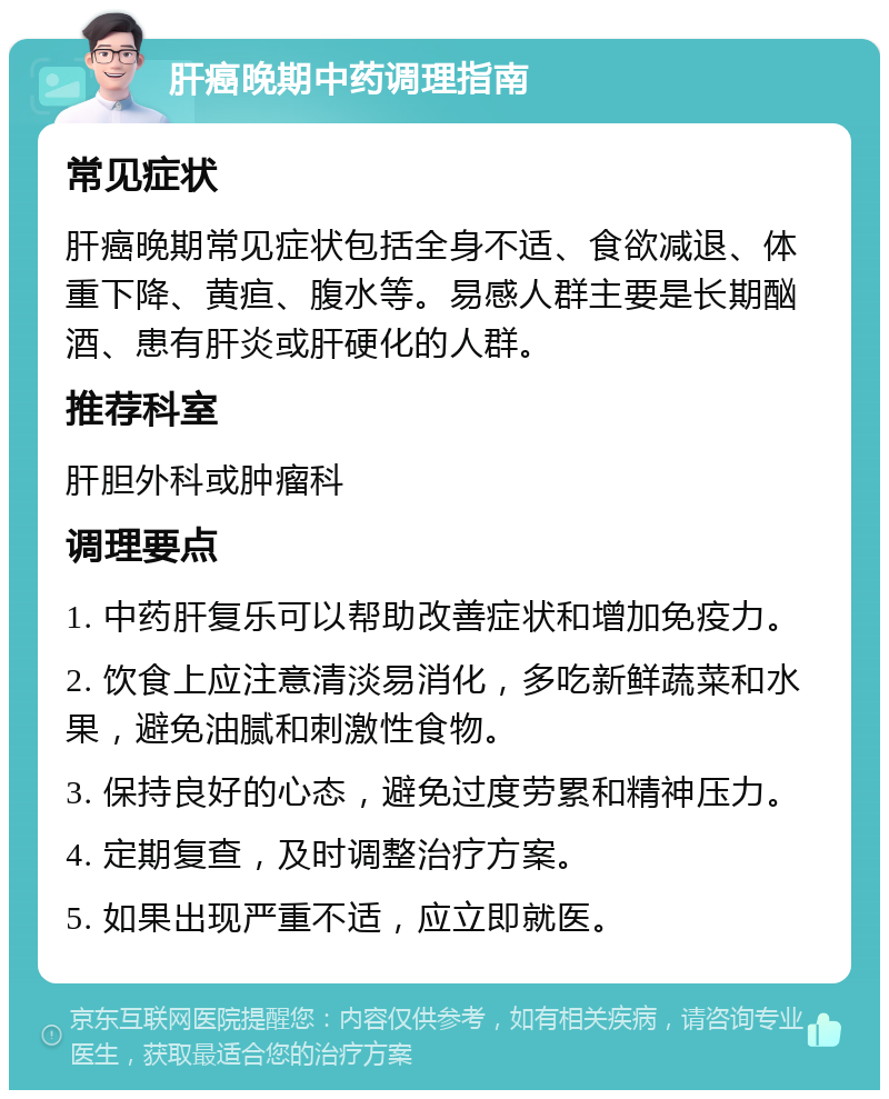 肝癌晚期中药调理指南 常见症状 肝癌晚期常见症状包括全身不适、食欲减退、体重下降、黄疸、腹水等。易感人群主要是长期酗酒、患有肝炎或肝硬化的人群。 推荐科室 肝胆外科或肿瘤科 调理要点 1. 中药肝复乐可以帮助改善症状和增加免疫力。 2. 饮食上应注意清淡易消化，多吃新鲜蔬菜和水果，避免油腻和刺激性食物。 3. 保持良好的心态，避免过度劳累和精神压力。 4. 定期复查，及时调整治疗方案。 5. 如果出现严重不适，应立即就医。