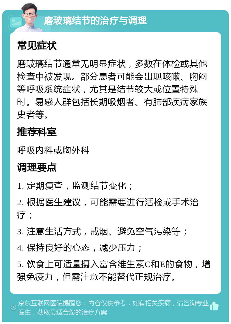 磨玻璃结节的治疗与调理 常见症状 磨玻璃结节通常无明显症状，多数在体检或其他检查中被发现。部分患者可能会出现咳嗽、胸闷等呼吸系统症状，尤其是结节较大或位置特殊时。易感人群包括长期吸烟者、有肺部疾病家族史者等。 推荐科室 呼吸内科或胸外科 调理要点 1. 定期复查，监测结节变化； 2. 根据医生建议，可能需要进行活检或手术治疗； 3. 注意生活方式，戒烟、避免空气污染等； 4. 保持良好的心态，减少压力； 5. 饮食上可适量摄入富含维生素C和E的食物，增强免疫力，但需注意不能替代正规治疗。