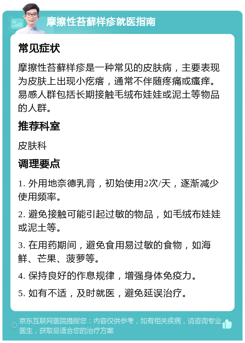 摩擦性苔藓样疹就医指南 常见症状 摩擦性苔藓样疹是一种常见的皮肤病，主要表现为皮肤上出现小疙瘩，通常不伴随疼痛或瘙痒。易感人群包括长期接触毛绒布娃娃或泥土等物品的人群。 推荐科室 皮肤科 调理要点 1. 外用地奈德乳膏，初始使用2次/天，逐渐减少使用频率。 2. 避免接触可能引起过敏的物品，如毛绒布娃娃或泥土等。 3. 在用药期间，避免食用易过敏的食物，如海鲜、芒果、菠萝等。 4. 保持良好的作息规律，增强身体免疫力。 5. 如有不适，及时就医，避免延误治疗。