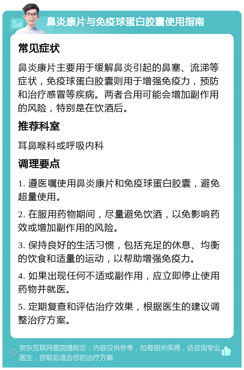 鼻炎康片与免疫球蛋白胶囊使用指南 常见症状 鼻炎康片主要用于缓解鼻炎引起的鼻塞、流涕等症状，免疫球蛋白胶囊则用于增强免疫力，预防和治疗感冒等疾病。两者合用可能会增加副作用的风险，特别是在饮酒后。 推荐科室 耳鼻喉科或呼吸内科 调理要点 1. 遵医嘱使用鼻炎康片和免疫球蛋白胶囊，避免超量使用。 2. 在服用药物期间，尽量避免饮酒，以免影响药效或增加副作用的风险。 3. 保持良好的生活习惯，包括充足的休息、均衡的饮食和适量的运动，以帮助增强免疫力。 4. 如果出现任何不适或副作用，应立即停止使用药物并就医。 5. 定期复查和评估治疗效果，根据医生的建议调整治疗方案。