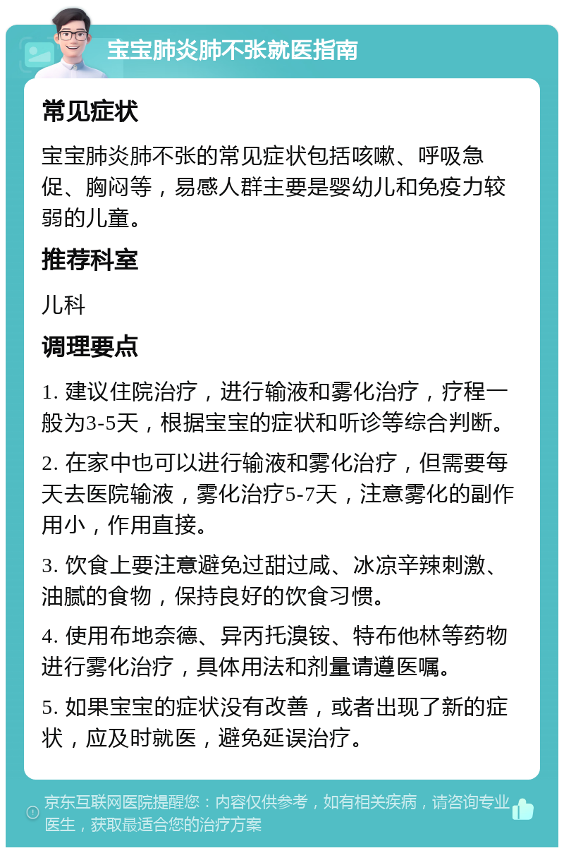 宝宝肺炎肺不张就医指南 常见症状 宝宝肺炎肺不张的常见症状包括咳嗽、呼吸急促、胸闷等，易感人群主要是婴幼儿和免疫力较弱的儿童。 推荐科室 儿科 调理要点 1. 建议住院治疗，进行输液和雾化治疗，疗程一般为3-5天，根据宝宝的症状和听诊等综合判断。 2. 在家中也可以进行输液和雾化治疗，但需要每天去医院输液，雾化治疗5-7天，注意雾化的副作用小，作用直接。 3. 饮食上要注意避免过甜过咸、冰凉辛辣刺激、油腻的食物，保持良好的饮食习惯。 4. 使用布地奈德、异丙托溴铵、特布他林等药物进行雾化治疗，具体用法和剂量请遵医嘱。 5. 如果宝宝的症状没有改善，或者出现了新的症状，应及时就医，避免延误治疗。