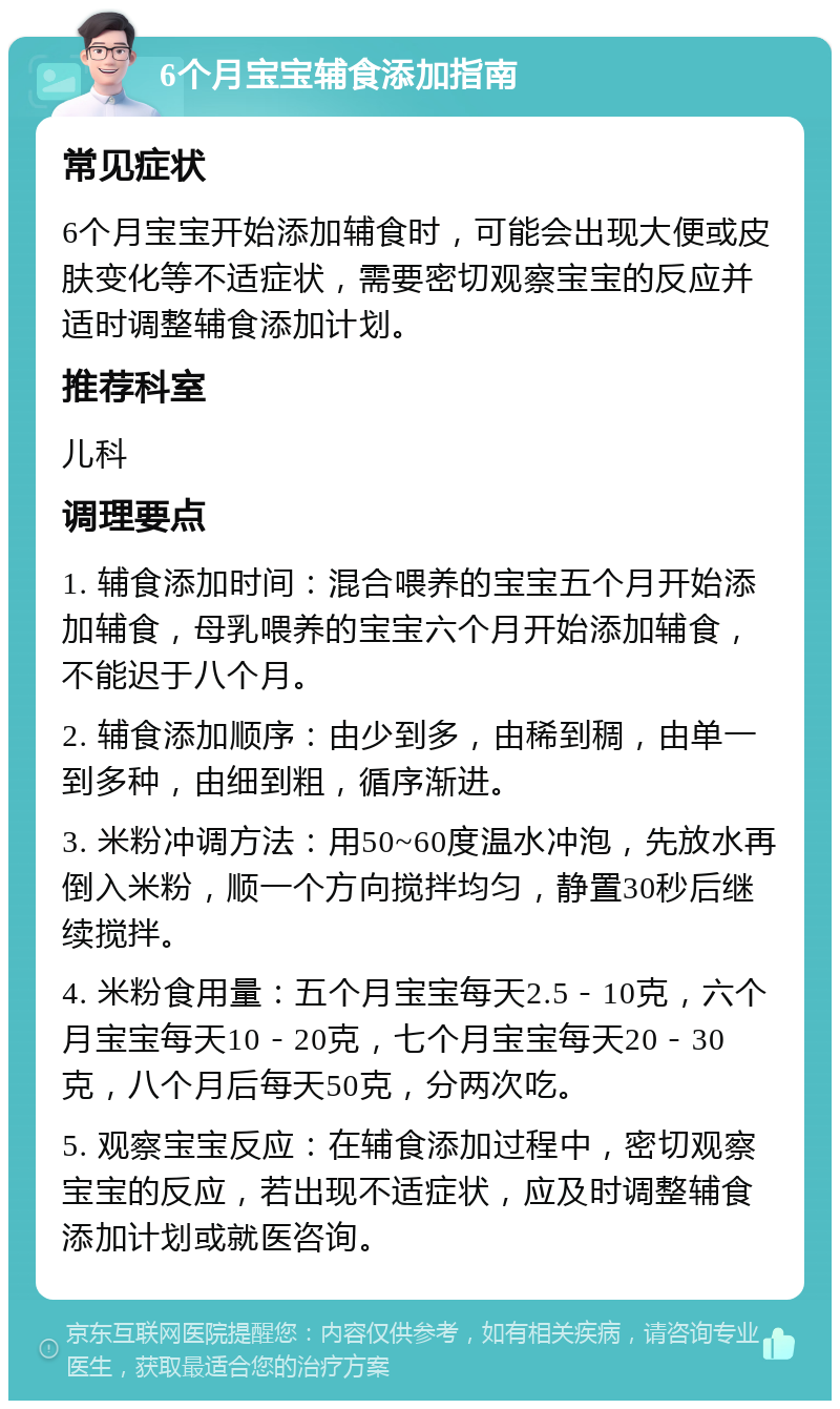 6个月宝宝辅食添加指南 常见症状 6个月宝宝开始添加辅食时，可能会出现大便或皮肤变化等不适症状，需要密切观察宝宝的反应并适时调整辅食添加计划。 推荐科室 儿科 调理要点 1. 辅食添加时间：混合喂养的宝宝五个月开始添加辅食，母乳喂养的宝宝六个月开始添加辅食，不能迟于八个月。 2. 辅食添加顺序：由少到多，由稀到稠，由单一到多种，由细到粗，循序渐进。 3. 米粉冲调方法：用50~60度温水冲泡，先放水再倒入米粉，顺一个方向搅拌均匀，静置30秒后继续搅拌。 4. 米粉食用量：五个月宝宝每天2.5－10克，六个月宝宝每天10－20克，七个月宝宝每天20－30克，八个月后每天50克，分两次吃。 5. 观察宝宝反应：在辅食添加过程中，密切观察宝宝的反应，若出现不适症状，应及时调整辅食添加计划或就医咨询。