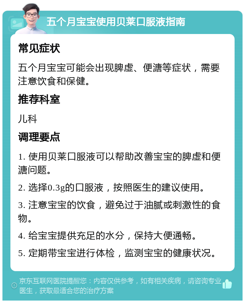 五个月宝宝使用贝莱口服液指南 常见症状 五个月宝宝可能会出现脾虚、便溏等症状，需要注意饮食和保健。 推荐科室 儿科 调理要点 1. 使用贝莱口服液可以帮助改善宝宝的脾虚和便溏问题。 2. 选择0.3g的口服液，按照医生的建议使用。 3. 注意宝宝的饮食，避免过于油腻或刺激性的食物。 4. 给宝宝提供充足的水分，保持大便通畅。 5. 定期带宝宝进行体检，监测宝宝的健康状况。