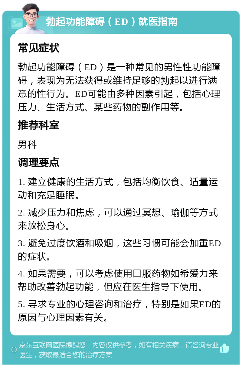 勃起功能障碍（ED）就医指南 常见症状 勃起功能障碍（ED）是一种常见的男性性功能障碍，表现为无法获得或维持足够的勃起以进行满意的性行为。ED可能由多种因素引起，包括心理压力、生活方式、某些药物的副作用等。 推荐科室 男科 调理要点 1. 建立健康的生活方式，包括均衡饮食、适量运动和充足睡眠。 2. 减少压力和焦虑，可以通过冥想、瑜伽等方式来放松身心。 3. 避免过度饮酒和吸烟，这些习惯可能会加重ED的症状。 4. 如果需要，可以考虑使用口服药物如希爱力来帮助改善勃起功能，但应在医生指导下使用。 5. 寻求专业的心理咨询和治疗，特别是如果ED的原因与心理因素有关。