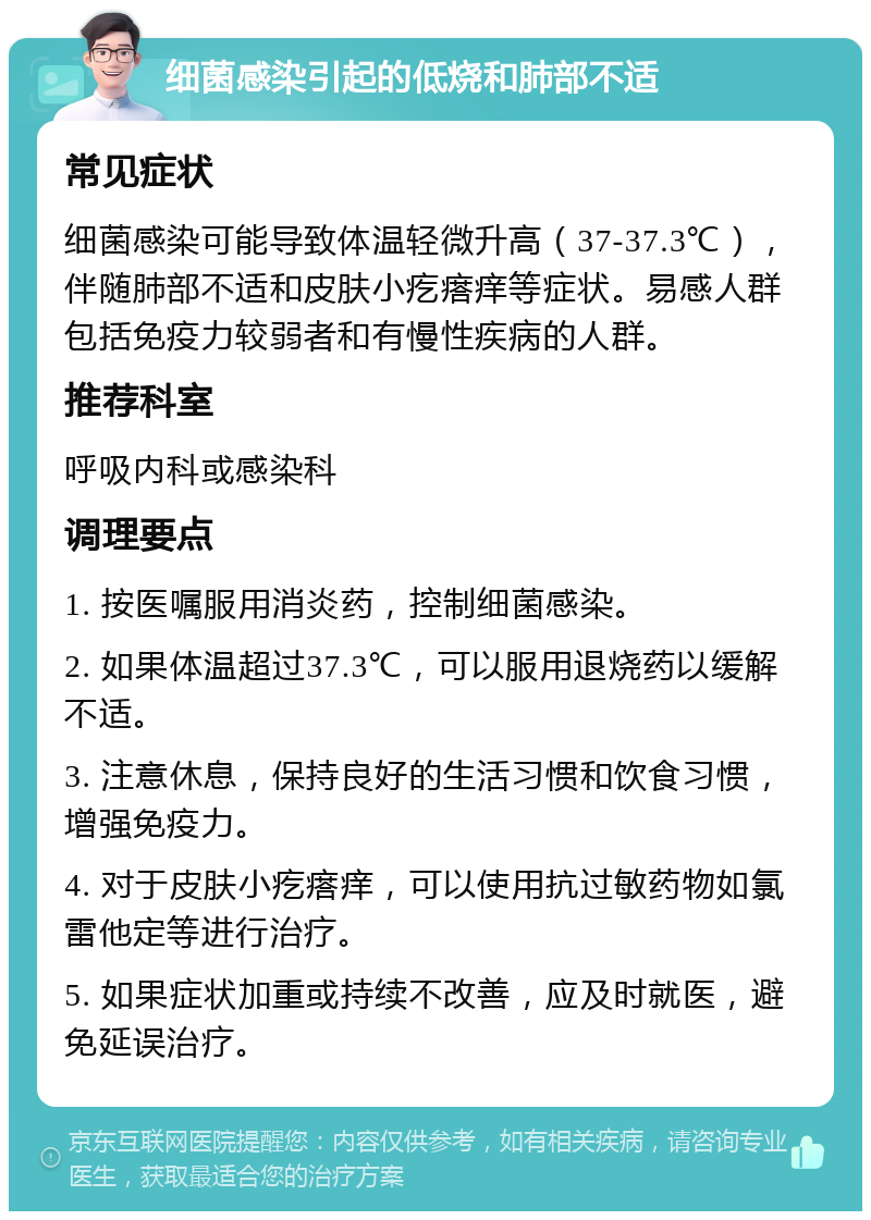 细菌感染引起的低烧和肺部不适 常见症状 细菌感染可能导致体温轻微升高（37-37.3℃），伴随肺部不适和皮肤小疙瘩痒等症状。易感人群包括免疫力较弱者和有慢性疾病的人群。 推荐科室 呼吸内科或感染科 调理要点 1. 按医嘱服用消炎药，控制细菌感染。 2. 如果体温超过37.3℃，可以服用退烧药以缓解不适。 3. 注意休息，保持良好的生活习惯和饮食习惯，增强免疫力。 4. 对于皮肤小疙瘩痒，可以使用抗过敏药物如氯雷他定等进行治疗。 5. 如果症状加重或持续不改善，应及时就医，避免延误治疗。