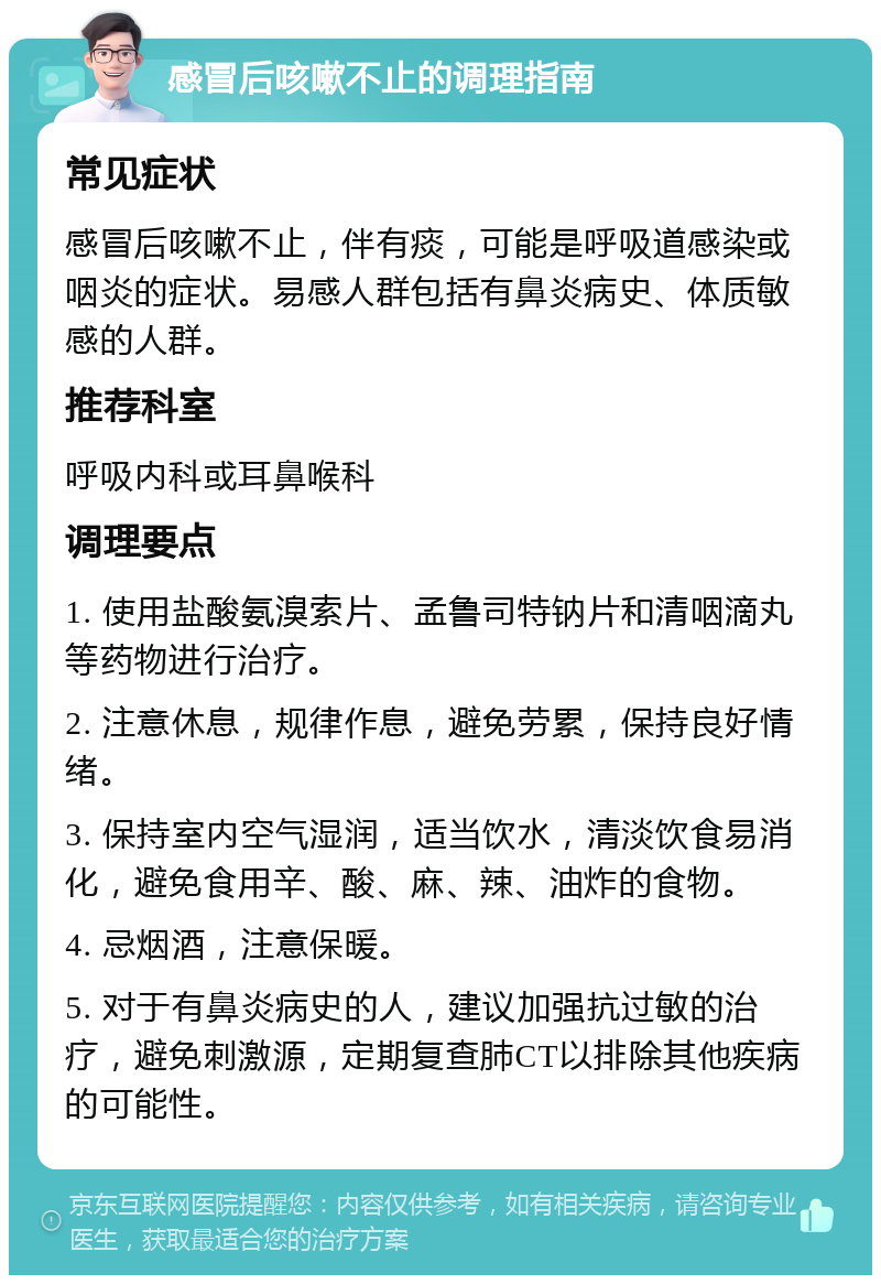 感冒后咳嗽不止的调理指南 常见症状 感冒后咳嗽不止，伴有痰，可能是呼吸道感染或咽炎的症状。易感人群包括有鼻炎病史、体质敏感的人群。 推荐科室 呼吸内科或耳鼻喉科 调理要点 1. 使用盐酸氨溴索片、孟鲁司特钠片和清咽滴丸等药物进行治疗。 2. 注意休息，规律作息，避免劳累，保持良好情绪。 3. 保持室内空气湿润，适当饮水，清淡饮食易消化，避免食用辛、酸、麻、辣、油炸的食物。 4. 忌烟酒，注意保暖。 5. 对于有鼻炎病史的人，建议加强抗过敏的治疗，避免刺激源，定期复查肺CT以排除其他疾病的可能性。