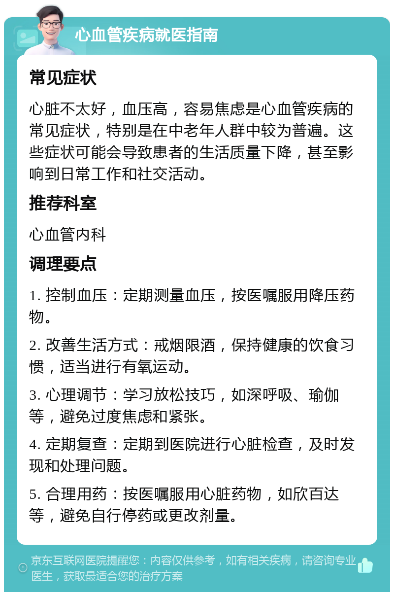 心血管疾病就医指南 常见症状 心脏不太好，血压高，容易焦虑是心血管疾病的常见症状，特别是在中老年人群中较为普遍。这些症状可能会导致患者的生活质量下降，甚至影响到日常工作和社交活动。 推荐科室 心血管内科 调理要点 1. 控制血压：定期测量血压，按医嘱服用降压药物。 2. 改善生活方式：戒烟限酒，保持健康的饮食习惯，适当进行有氧运动。 3. 心理调节：学习放松技巧，如深呼吸、瑜伽等，避免过度焦虑和紧张。 4. 定期复查：定期到医院进行心脏检查，及时发现和处理问题。 5. 合理用药：按医嘱服用心脏药物，如欣百达等，避免自行停药或更改剂量。