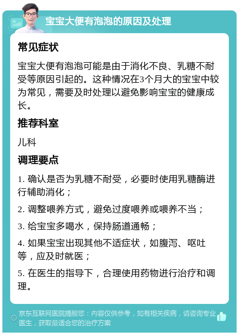 宝宝大便有泡泡的原因及处理 常见症状 宝宝大便有泡泡可能是由于消化不良、乳糖不耐受等原因引起的。这种情况在3个月大的宝宝中较为常见，需要及时处理以避免影响宝宝的健康成长。 推荐科室 儿科 调理要点 1. 确认是否为乳糖不耐受，必要时使用乳糖酶进行辅助消化； 2. 调整喂养方式，避免过度喂养或喂养不当； 3. 给宝宝多喝水，保持肠道通畅； 4. 如果宝宝出现其他不适症状，如腹泻、呕吐等，应及时就医； 5. 在医生的指导下，合理使用药物进行治疗和调理。