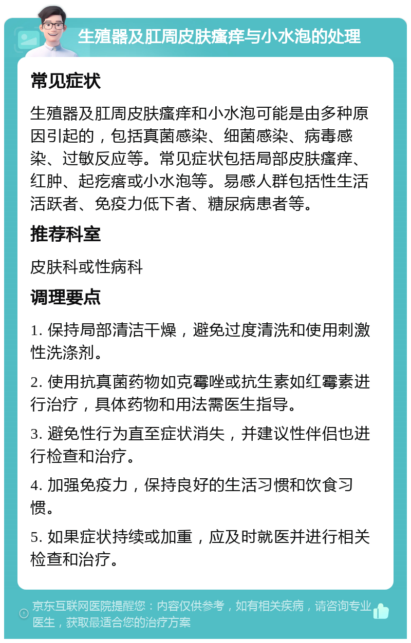 生殖器及肛周皮肤瘙痒与小水泡的处理 常见症状 生殖器及肛周皮肤瘙痒和小水泡可能是由多种原因引起的，包括真菌感染、细菌感染、病毒感染、过敏反应等。常见症状包括局部皮肤瘙痒、红肿、起疙瘩或小水泡等。易感人群包括性生活活跃者、免疫力低下者、糖尿病患者等。 推荐科室 皮肤科或性病科 调理要点 1. 保持局部清洁干燥，避免过度清洗和使用刺激性洗涤剂。 2. 使用抗真菌药物如克霉唑或抗生素如红霉素进行治疗，具体药物和用法需医生指导。 3. 避免性行为直至症状消失，并建议性伴侣也进行检查和治疗。 4. 加强免疫力，保持良好的生活习惯和饮食习惯。 5. 如果症状持续或加重，应及时就医并进行相关检查和治疗。