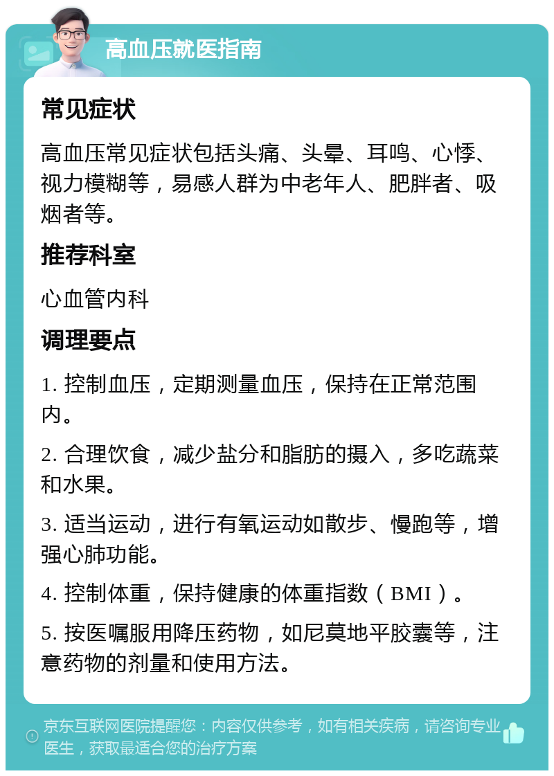 高血压就医指南 常见症状 高血压常见症状包括头痛、头晕、耳鸣、心悸、视力模糊等，易感人群为中老年人、肥胖者、吸烟者等。 推荐科室 心血管内科 调理要点 1. 控制血压，定期测量血压，保持在正常范围内。 2. 合理饮食，减少盐分和脂肪的摄入，多吃蔬菜和水果。 3. 适当运动，进行有氧运动如散步、慢跑等，增强心肺功能。 4. 控制体重，保持健康的体重指数（BMI）。 5. 按医嘱服用降压药物，如尼莫地平胶囊等，注意药物的剂量和使用方法。