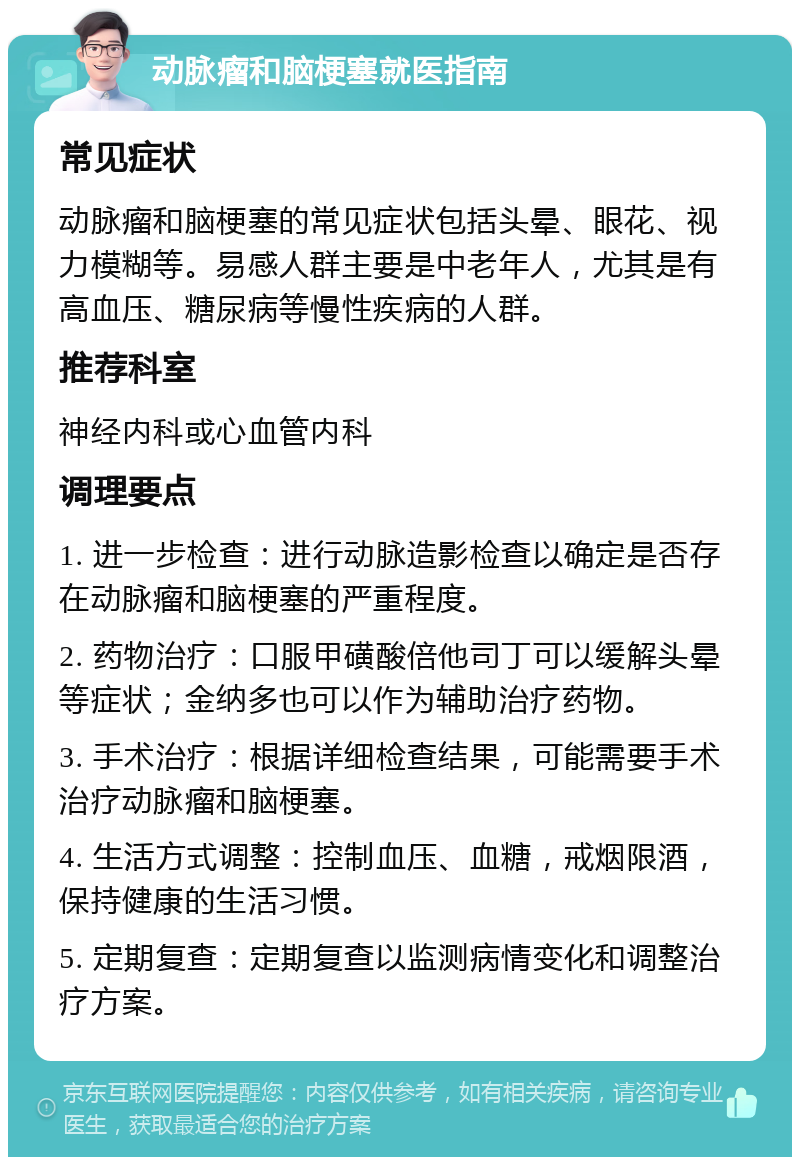 动脉瘤和脑梗塞就医指南 常见症状 动脉瘤和脑梗塞的常见症状包括头晕、眼花、视力模糊等。易感人群主要是中老年人，尤其是有高血压、糖尿病等慢性疾病的人群。 推荐科室 神经内科或心血管内科 调理要点 1. 进一步检查：进行动脉造影检查以确定是否存在动脉瘤和脑梗塞的严重程度。 2. 药物治疗：口服甲磺酸倍他司丁可以缓解头晕等症状；金纳多也可以作为辅助治疗药物。 3. 手术治疗：根据详细检查结果，可能需要手术治疗动脉瘤和脑梗塞。 4. 生活方式调整：控制血压、血糖，戒烟限酒，保持健康的生活习惯。 5. 定期复查：定期复查以监测病情变化和调整治疗方案。