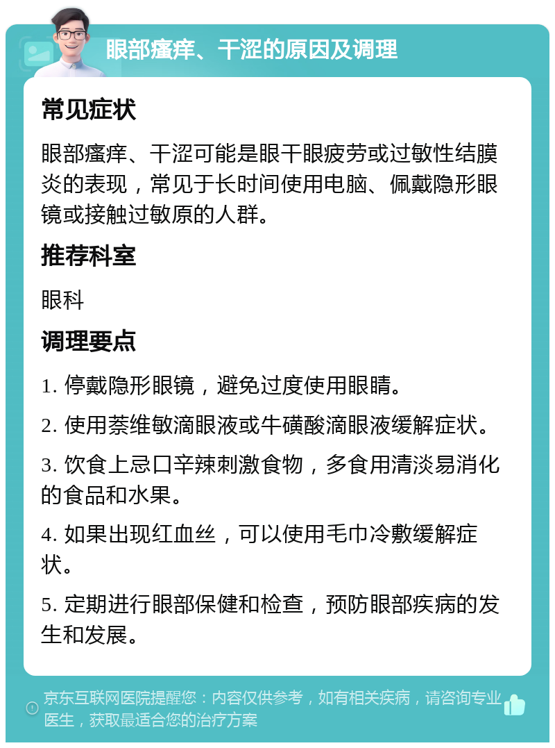 眼部瘙痒、干涩的原因及调理 常见症状 眼部瘙痒、干涩可能是眼干眼疲劳或过敏性结膜炎的表现，常见于长时间使用电脑、佩戴隐形眼镜或接触过敏原的人群。 推荐科室 眼科 调理要点 1. 停戴隐形眼镜，避免过度使用眼睛。 2. 使用萘维敏滴眼液或牛磺酸滴眼液缓解症状。 3. 饮食上忌口辛辣刺激食物，多食用清淡易消化的食品和水果。 4. 如果出现红血丝，可以使用毛巾冷敷缓解症状。 5. 定期进行眼部保健和检查，预防眼部疾病的发生和发展。