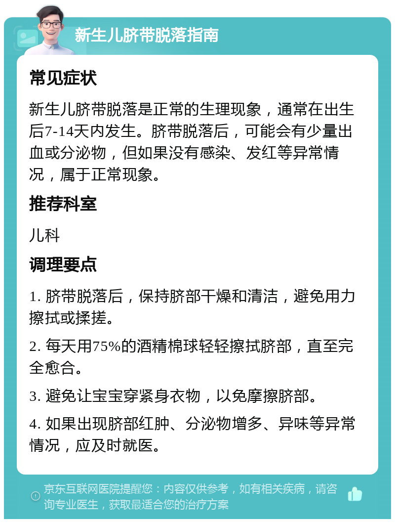 新生儿脐带脱落指南 常见症状 新生儿脐带脱落是正常的生理现象，通常在出生后7-14天内发生。脐带脱落后，可能会有少量出血或分泌物，但如果没有感染、发红等异常情况，属于正常现象。 推荐科室 儿科 调理要点 1. 脐带脱落后，保持脐部干燥和清洁，避免用力擦拭或揉搓。 2. 每天用75%的酒精棉球轻轻擦拭脐部，直至完全愈合。 3. 避免让宝宝穿紧身衣物，以免摩擦脐部。 4. 如果出现脐部红肿、分泌物增多、异味等异常情况，应及时就医。