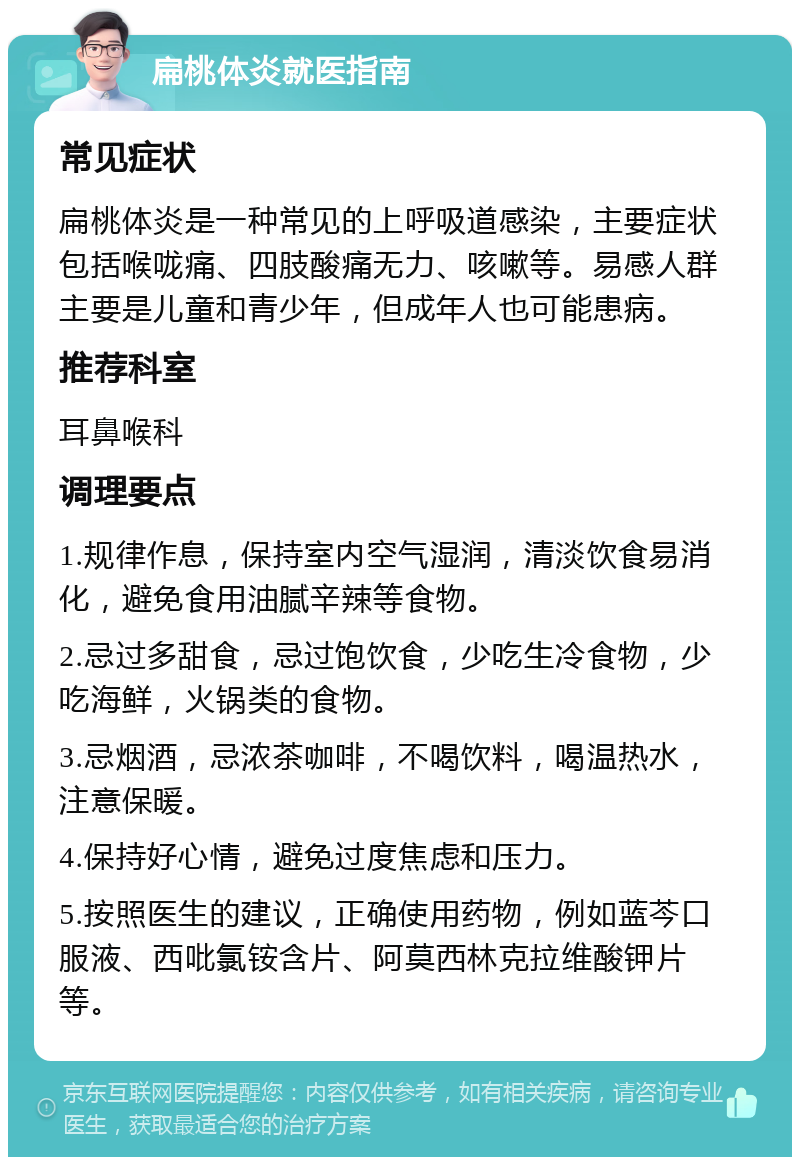 扁桃体炎就医指南 常见症状 扁桃体炎是一种常见的上呼吸道感染，主要症状包括喉咙痛、四肢酸痛无力、咳嗽等。易感人群主要是儿童和青少年，但成年人也可能患病。 推荐科室 耳鼻喉科 调理要点 1.规律作息，保持室内空气湿润，清淡饮食易消化，避免食用油腻辛辣等食物。 2.忌过多甜食，忌过饱饮食，少吃生冷食物，少吃海鲜，火锅类的食物。 3.忌烟酒，忌浓茶咖啡，不喝饮料，喝温热水，注意保暖。 4.保持好心情，避免过度焦虑和压力。 5.按照医生的建议，正确使用药物，例如蓝芩口服液、西吡氯铵含片、阿莫西林克拉维酸钾片等。