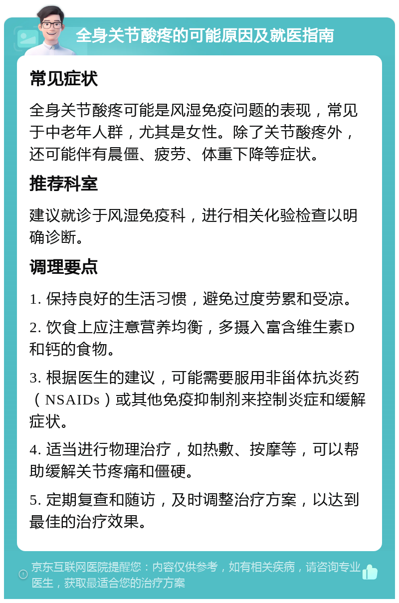 全身关节酸疼的可能原因及就医指南 常见症状 全身关节酸疼可能是风湿免疫问题的表现，常见于中老年人群，尤其是女性。除了关节酸疼外，还可能伴有晨僵、疲劳、体重下降等症状。 推荐科室 建议就诊于风湿免疫科，进行相关化验检查以明确诊断。 调理要点 1. 保持良好的生活习惯，避免过度劳累和受凉。 2. 饮食上应注意营养均衡，多摄入富含维生素D和钙的食物。 3. 根据医生的建议，可能需要服用非甾体抗炎药（NSAIDs）或其他免疫抑制剂来控制炎症和缓解症状。 4. 适当进行物理治疗，如热敷、按摩等，可以帮助缓解关节疼痛和僵硬。 5. 定期复查和随访，及时调整治疗方案，以达到最佳的治疗效果。