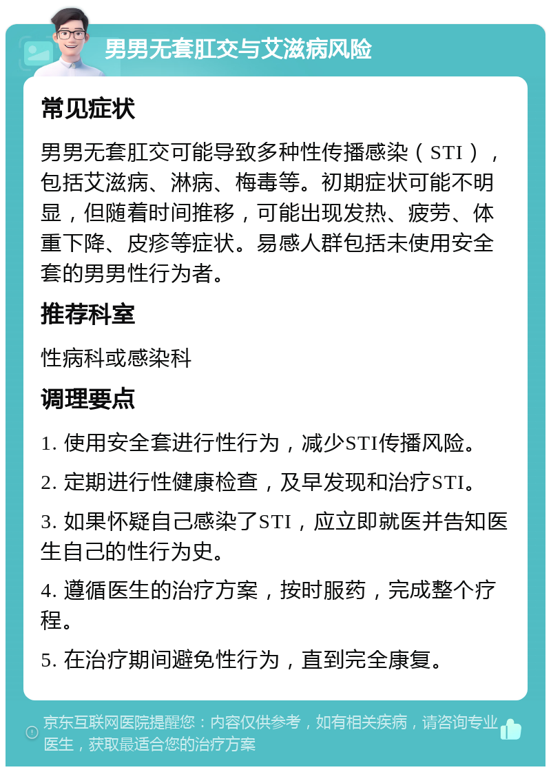 男男无套肛交与艾滋病风险 常见症状 男男无套肛交可能导致多种性传播感染（STI），包括艾滋病、淋病、梅毒等。初期症状可能不明显，但随着时间推移，可能出现发热、疲劳、体重下降、皮疹等症状。易感人群包括未使用安全套的男男性行为者。 推荐科室 性病科或感染科 调理要点 1. 使用安全套进行性行为，减少STI传播风险。 2. 定期进行性健康检查，及早发现和治疗STI。 3. 如果怀疑自己感染了STI，应立即就医并告知医生自己的性行为史。 4. 遵循医生的治疗方案，按时服药，完成整个疗程。 5. 在治疗期间避免性行为，直到完全康复。