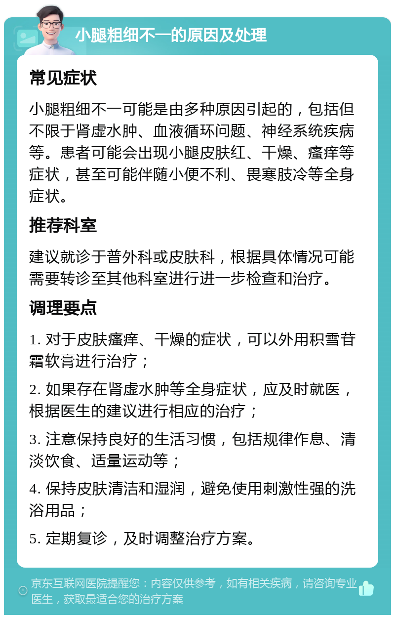 小腿粗细不一的原因及处理 常见症状 小腿粗细不一可能是由多种原因引起的，包括但不限于肾虚水肿、血液循环问题、神经系统疾病等。患者可能会出现小腿皮肤红、干燥、瘙痒等症状，甚至可能伴随小便不利、畏寒肢冷等全身症状。 推荐科室 建议就诊于普外科或皮肤科，根据具体情况可能需要转诊至其他科室进行进一步检查和治疗。 调理要点 1. 对于皮肤瘙痒、干燥的症状，可以外用积雪苷霜软膏进行治疗； 2. 如果存在肾虚水肿等全身症状，应及时就医，根据医生的建议进行相应的治疗； 3. 注意保持良好的生活习惯，包括规律作息、清淡饮食、适量运动等； 4. 保持皮肤清洁和湿润，避免使用刺激性强的洗浴用品； 5. 定期复诊，及时调整治疗方案。