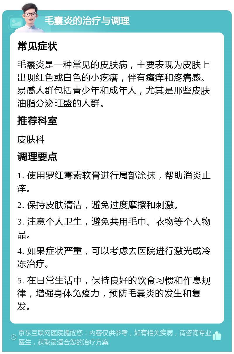 毛囊炎的治疗与调理 常见症状 毛囊炎是一种常见的皮肤病，主要表现为皮肤上出现红色或白色的小疙瘩，伴有瘙痒和疼痛感。易感人群包括青少年和成年人，尤其是那些皮肤油脂分泌旺盛的人群。 推荐科室 皮肤科 调理要点 1. 使用罗红霉素软膏进行局部涂抹，帮助消炎止痒。 2. 保持皮肤清洁，避免过度摩擦和刺激。 3. 注意个人卫生，避免共用毛巾、衣物等个人物品。 4. 如果症状严重，可以考虑去医院进行激光或冷冻治疗。 5. 在日常生活中，保持良好的饮食习惯和作息规律，增强身体免疫力，预防毛囊炎的发生和复发。