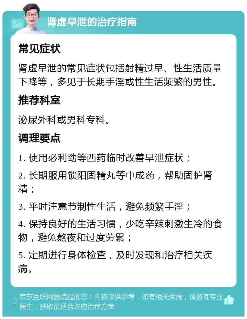 肾虚早泄的治疗指南 常见症状 肾虚早泄的常见症状包括射精过早、性生活质量下降等，多见于长期手淫或性生活频繁的男性。 推荐科室 泌尿外科或男科专科。 调理要点 1. 使用必利劲等西药临时改善早泄症状； 2. 长期服用锁阳固精丸等中成药，帮助固护肾精； 3. 平时注意节制性生活，避免频繁手淫； 4. 保持良好的生活习惯，少吃辛辣刺激生冷的食物，避免熬夜和过度劳累； 5. 定期进行身体检查，及时发现和治疗相关疾病。