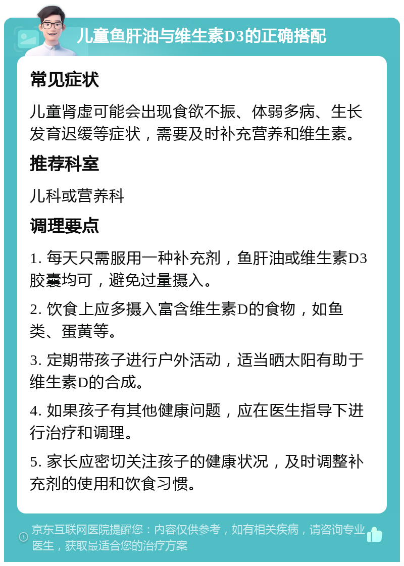 儿童鱼肝油与维生素D3的正确搭配 常见症状 儿童肾虚可能会出现食欲不振、体弱多病、生长发育迟缓等症状，需要及时补充营养和维生素。 推荐科室 儿科或营养科 调理要点 1. 每天只需服用一种补充剂，鱼肝油或维生素D3胶囊均可，避免过量摄入。 2. 饮食上应多摄入富含维生素D的食物，如鱼类、蛋黄等。 3. 定期带孩子进行户外活动，适当晒太阳有助于维生素D的合成。 4. 如果孩子有其他健康问题，应在医生指导下进行治疗和调理。 5. 家长应密切关注孩子的健康状况，及时调整补充剂的使用和饮食习惯。