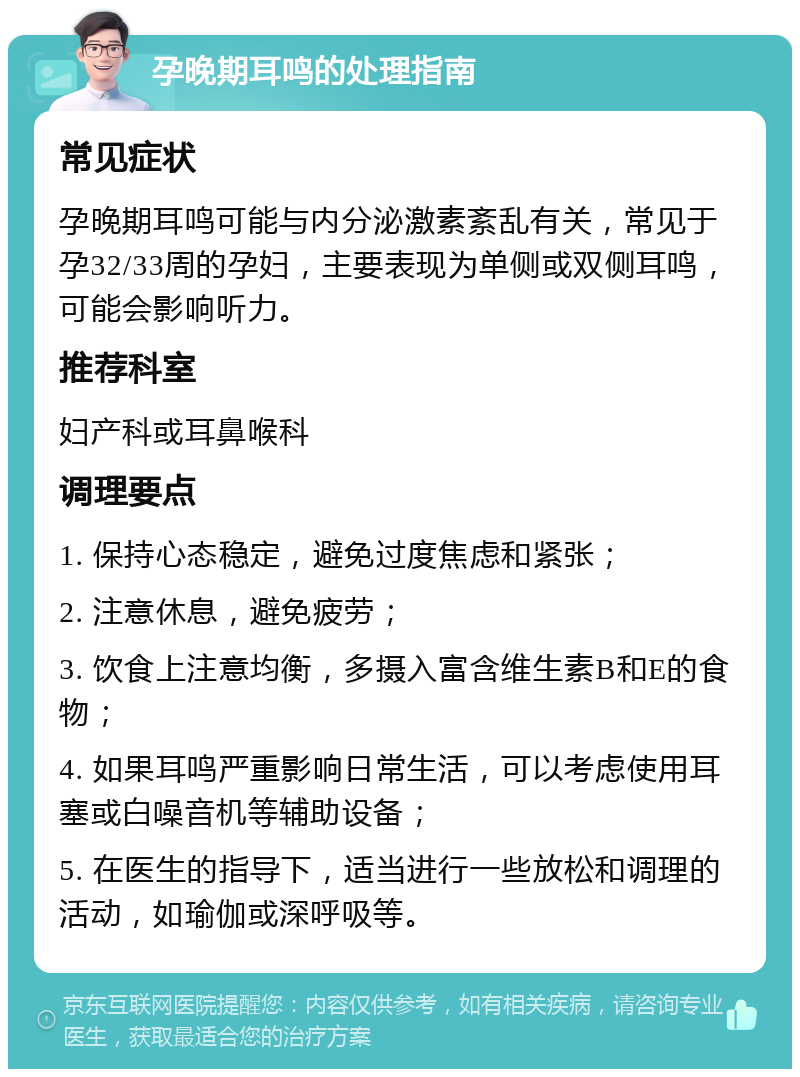 孕晚期耳鸣的处理指南 常见症状 孕晚期耳鸣可能与内分泌激素紊乱有关，常见于孕32/33周的孕妇，主要表现为单侧或双侧耳鸣，可能会影响听力。 推荐科室 妇产科或耳鼻喉科 调理要点 1. 保持心态稳定，避免过度焦虑和紧张； 2. 注意休息，避免疲劳； 3. 饮食上注意均衡，多摄入富含维生素B和E的食物； 4. 如果耳鸣严重影响日常生活，可以考虑使用耳塞或白噪音机等辅助设备； 5. 在医生的指导下，适当进行一些放松和调理的活动，如瑜伽或深呼吸等。