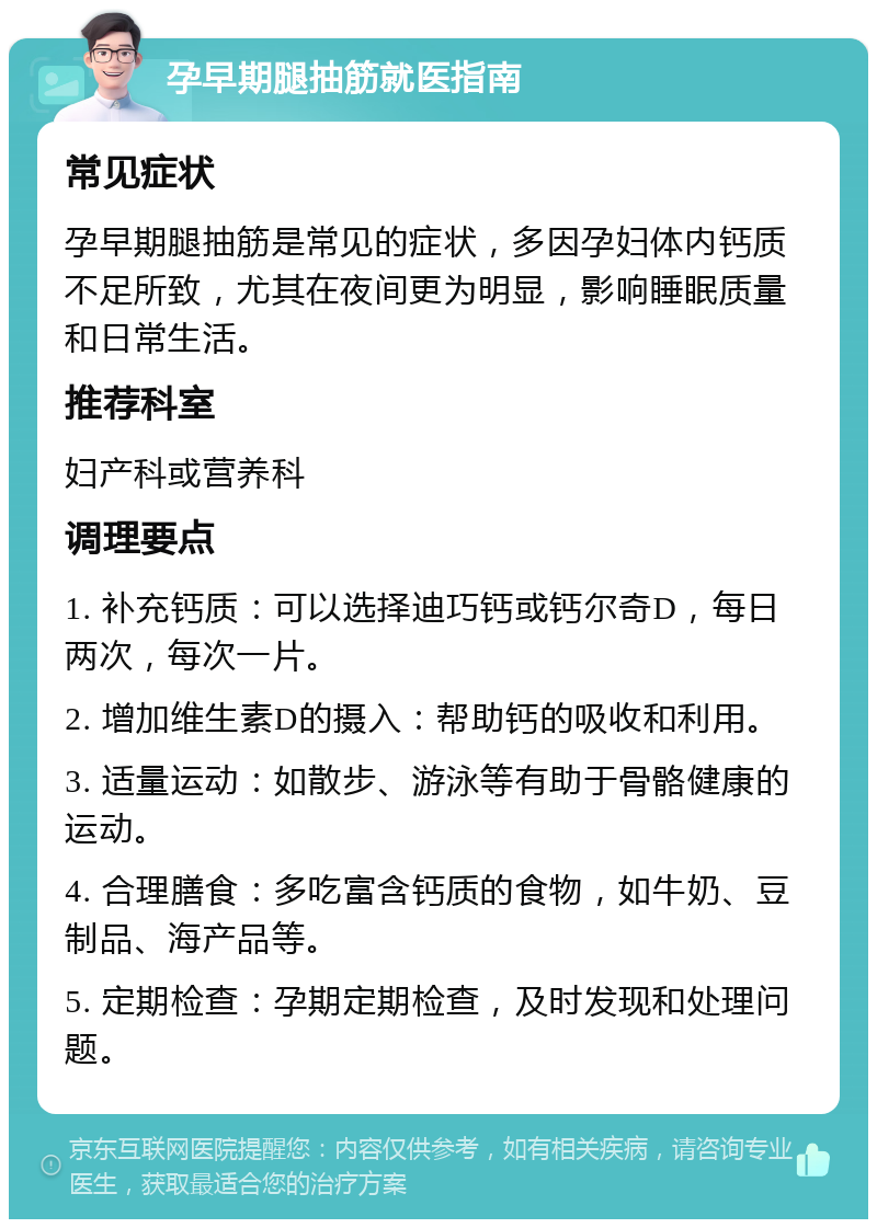 孕早期腿抽筋就医指南 常见症状 孕早期腿抽筋是常见的症状，多因孕妇体内钙质不足所致，尤其在夜间更为明显，影响睡眠质量和日常生活。 推荐科室 妇产科或营养科 调理要点 1. 补充钙质：可以选择迪巧钙或钙尔奇D，每日两次，每次一片。 2. 增加维生素D的摄入：帮助钙的吸收和利用。 3. 适量运动：如散步、游泳等有助于骨骼健康的运动。 4. 合理膳食：多吃富含钙质的食物，如牛奶、豆制品、海产品等。 5. 定期检查：孕期定期检查，及时发现和处理问题。