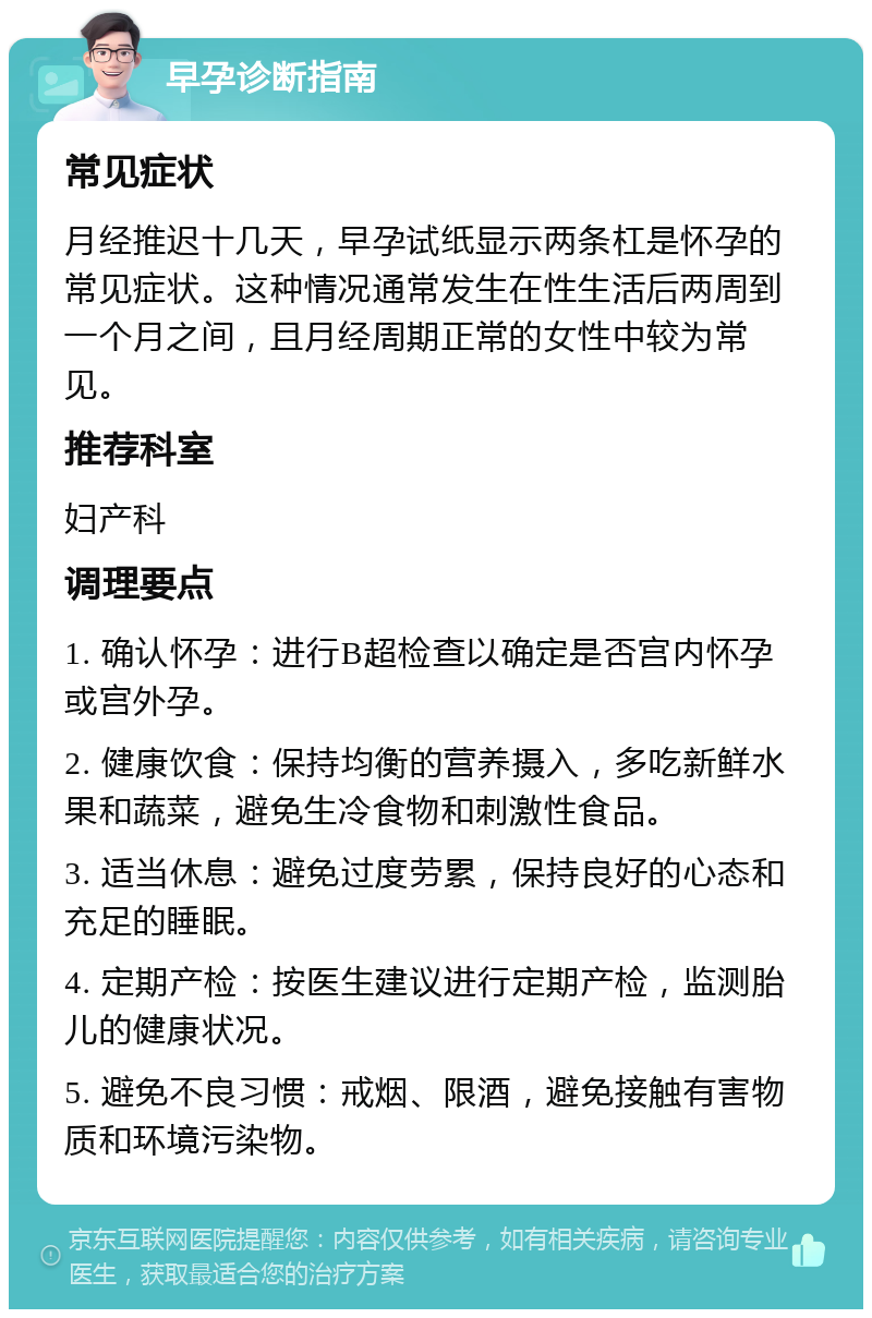 早孕诊断指南 常见症状 月经推迟十几天，早孕试纸显示两条杠是怀孕的常见症状。这种情况通常发生在性生活后两周到一个月之间，且月经周期正常的女性中较为常见。 推荐科室 妇产科 调理要点 1. 确认怀孕：进行B超检查以确定是否宫内怀孕或宫外孕。 2. 健康饮食：保持均衡的营养摄入，多吃新鲜水果和蔬菜，避免生冷食物和刺激性食品。 3. 适当休息：避免过度劳累，保持良好的心态和充足的睡眠。 4. 定期产检：按医生建议进行定期产检，监测胎儿的健康状况。 5. 避免不良习惯：戒烟、限酒，避免接触有害物质和环境污染物。