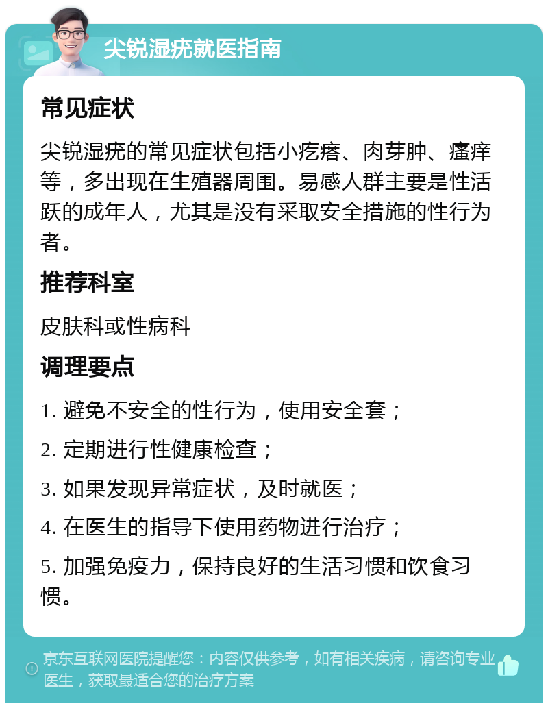 尖锐湿疣就医指南 常见症状 尖锐湿疣的常见症状包括小疙瘩、肉芽肿、瘙痒等，多出现在生殖器周围。易感人群主要是性活跃的成年人，尤其是没有采取安全措施的性行为者。 推荐科室 皮肤科或性病科 调理要点 1. 避免不安全的性行为，使用安全套； 2. 定期进行性健康检查； 3. 如果发现异常症状，及时就医； 4. 在医生的指导下使用药物进行治疗； 5. 加强免疫力，保持良好的生活习惯和饮食习惯。