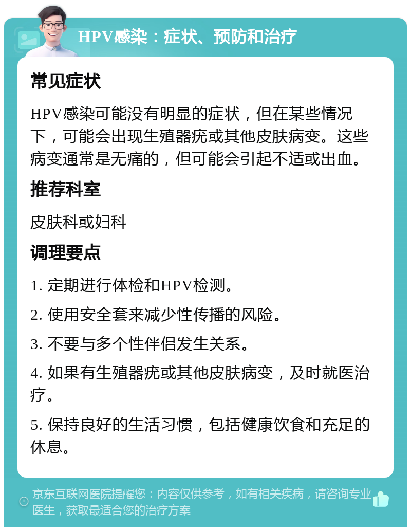 HPV感染：症状、预防和治疗 常见症状 HPV感染可能没有明显的症状，但在某些情况下，可能会出现生殖器疣或其他皮肤病变。这些病变通常是无痛的，但可能会引起不适或出血。 推荐科室 皮肤科或妇科 调理要点 1. 定期进行体检和HPV检测。 2. 使用安全套来减少性传播的风险。 3. 不要与多个性伴侣发生关系。 4. 如果有生殖器疣或其他皮肤病变，及时就医治疗。 5. 保持良好的生活习惯，包括健康饮食和充足的休息。