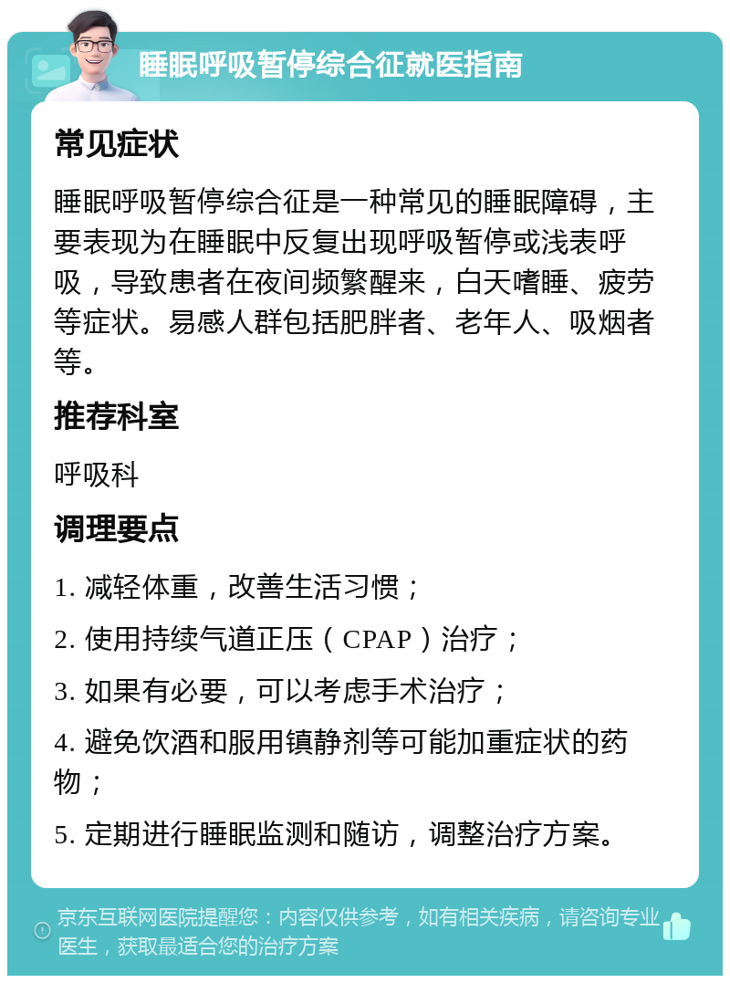 睡眠呼吸暂停综合征就医指南 常见症状 睡眠呼吸暂停综合征是一种常见的睡眠障碍，主要表现为在睡眠中反复出现呼吸暂停或浅表呼吸，导致患者在夜间频繁醒来，白天嗜睡、疲劳等症状。易感人群包括肥胖者、老年人、吸烟者等。 推荐科室 呼吸科 调理要点 1. 减轻体重，改善生活习惯； 2. 使用持续气道正压（CPAP）治疗； 3. 如果有必要，可以考虑手术治疗； 4. 避免饮酒和服用镇静剂等可能加重症状的药物； 5. 定期进行睡眠监测和随访，调整治疗方案。