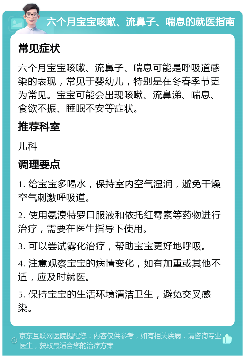 六个月宝宝咳嗽、流鼻子、喘息的就医指南 常见症状 六个月宝宝咳嗽、流鼻子、喘息可能是呼吸道感染的表现，常见于婴幼儿，特别是在冬春季节更为常见。宝宝可能会出现咳嗽、流鼻涕、喘息、食欲不振、睡眠不安等症状。 推荐科室 儿科 调理要点 1. 给宝宝多喝水，保持室内空气湿润，避免干燥空气刺激呼吸道。 2. 使用氨溴特罗口服液和依托红霉素等药物进行治疗，需要在医生指导下使用。 3. 可以尝试雾化治疗，帮助宝宝更好地呼吸。 4. 注意观察宝宝的病情变化，如有加重或其他不适，应及时就医。 5. 保持宝宝的生活环境清洁卫生，避免交叉感染。