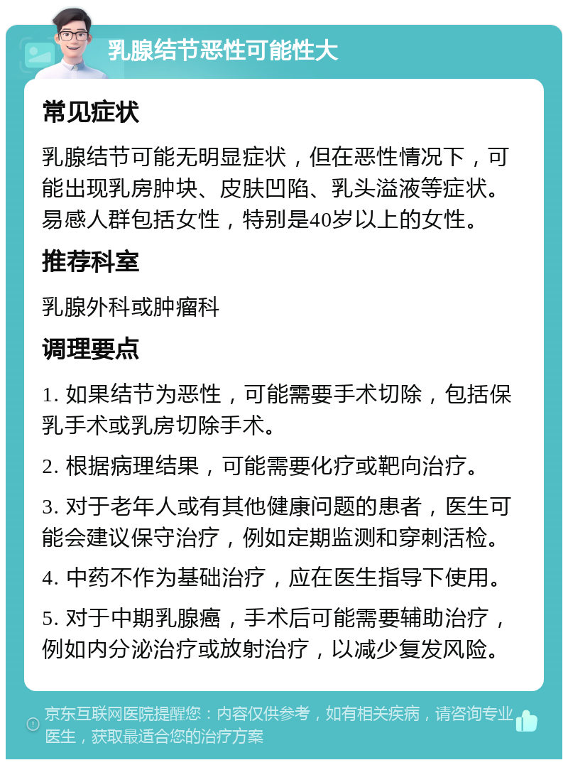 乳腺结节恶性可能性大 常见症状 乳腺结节可能无明显症状，但在恶性情况下，可能出现乳房肿块、皮肤凹陷、乳头溢液等症状。易感人群包括女性，特别是40岁以上的女性。 推荐科室 乳腺外科或肿瘤科 调理要点 1. 如果结节为恶性，可能需要手术切除，包括保乳手术或乳房切除手术。 2. 根据病理结果，可能需要化疗或靶向治疗。 3. 对于老年人或有其他健康问题的患者，医生可能会建议保守治疗，例如定期监测和穿刺活检。 4. 中药不作为基础治疗，应在医生指导下使用。 5. 对于中期乳腺癌，手术后可能需要辅助治疗，例如内分泌治疗或放射治疗，以减少复发风险。