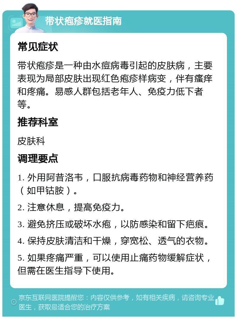 带状疱疹就医指南 常见症状 带状疱疹是一种由水痘病毒引起的皮肤病，主要表现为局部皮肤出现红色疱疹样病变，伴有瘙痒和疼痛。易感人群包括老年人、免疫力低下者等。 推荐科室 皮肤科 调理要点 1. 外用阿昔洛韦，口服抗病毒药物和神经营养药（如甲钴胺）。 2. 注意休息，提高免疫力。 3. 避免挤压或破坏水疱，以防感染和留下疤痕。 4. 保持皮肤清洁和干燥，穿宽松、透气的衣物。 5. 如果疼痛严重，可以使用止痛药物缓解症状，但需在医生指导下使用。