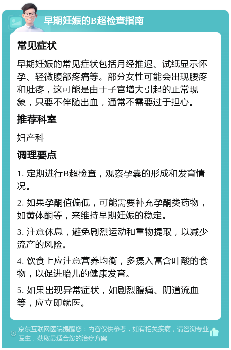 早期妊娠的B超检查指南 常见症状 早期妊娠的常见症状包括月经推迟、试纸显示怀孕、轻微腹部疼痛等。部分女性可能会出现腰疼和肚疼，这可能是由于子宫增大引起的正常现象，只要不伴随出血，通常不需要过于担心。 推荐科室 妇产科 调理要点 1. 定期进行B超检查，观察孕囊的形成和发育情况。 2. 如果孕酮值偏低，可能需要补充孕酮类药物，如黄体酮等，来维持早期妊娠的稳定。 3. 注意休息，避免剧烈运动和重物提取，以减少流产的风险。 4. 饮食上应注意营养均衡，多摄入富含叶酸的食物，以促进胎儿的健康发育。 5. 如果出现异常症状，如剧烈腹痛、阴道流血等，应立即就医。